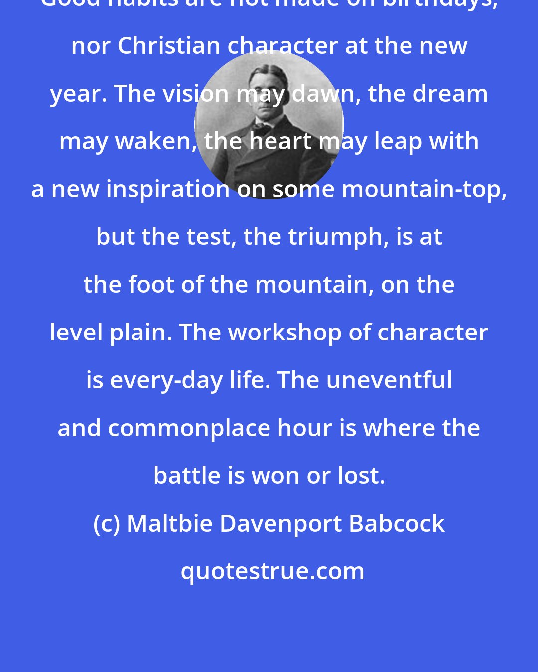 Maltbie Davenport Babcock: Good habits are not made on birthdays, nor Christian character at the new year. The vision may dawn, the dream may waken, the heart may leap with a new inspiration on some mountain-top, but the test, the triumph, is at the foot of the mountain, on the level plain. The workshop of character is every-day life. The uneventful and commonplace hour is where the battle is won or lost.