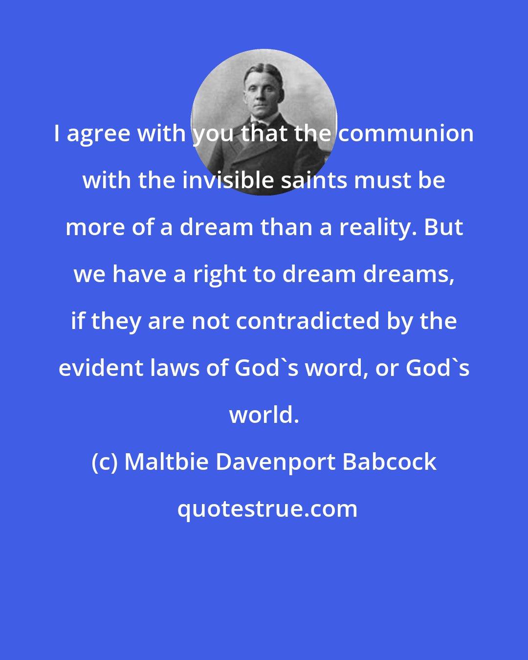 Maltbie Davenport Babcock: I agree with you that the communion with the invisible saints must be more of a dream than a reality. But we have a right to dream dreams, if they are not contradicted by the evident laws of God's word, or God's world.