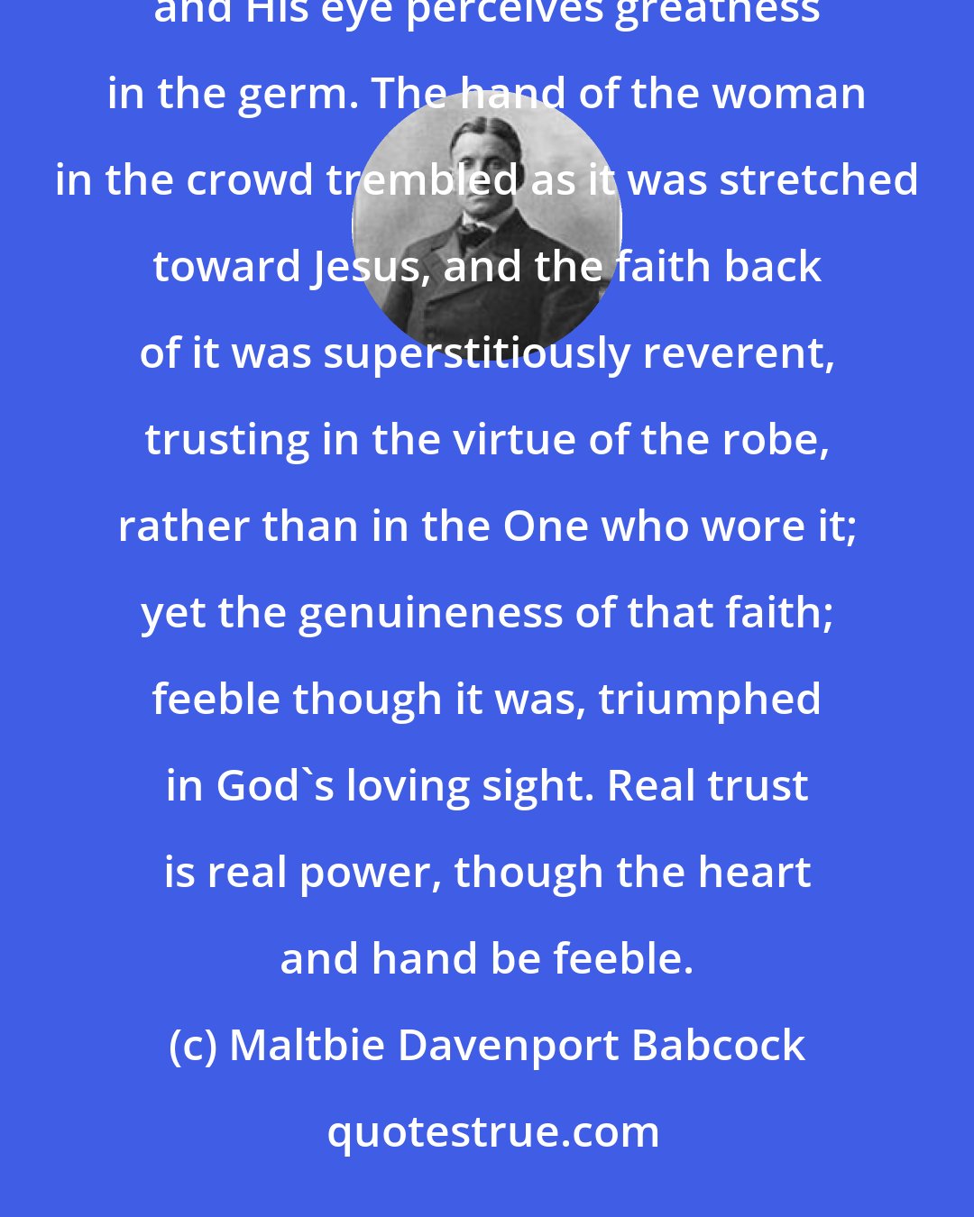 Maltbie Davenport Babcock: If God made no response except to perfect faith, who could hope for help? But God has regard for beginnings, and His eye perceives greatness in the germ. The hand of the woman in the crowd trembled as it was stretched toward Jesus, and the faith back of it was superstitiously reverent, trusting in the virtue of the robe, rather than in the One who wore it; yet the genuineness of that faith; feeble though it was, triumphed in God's loving sight. Real trust is real power, though the heart and hand be feeble.