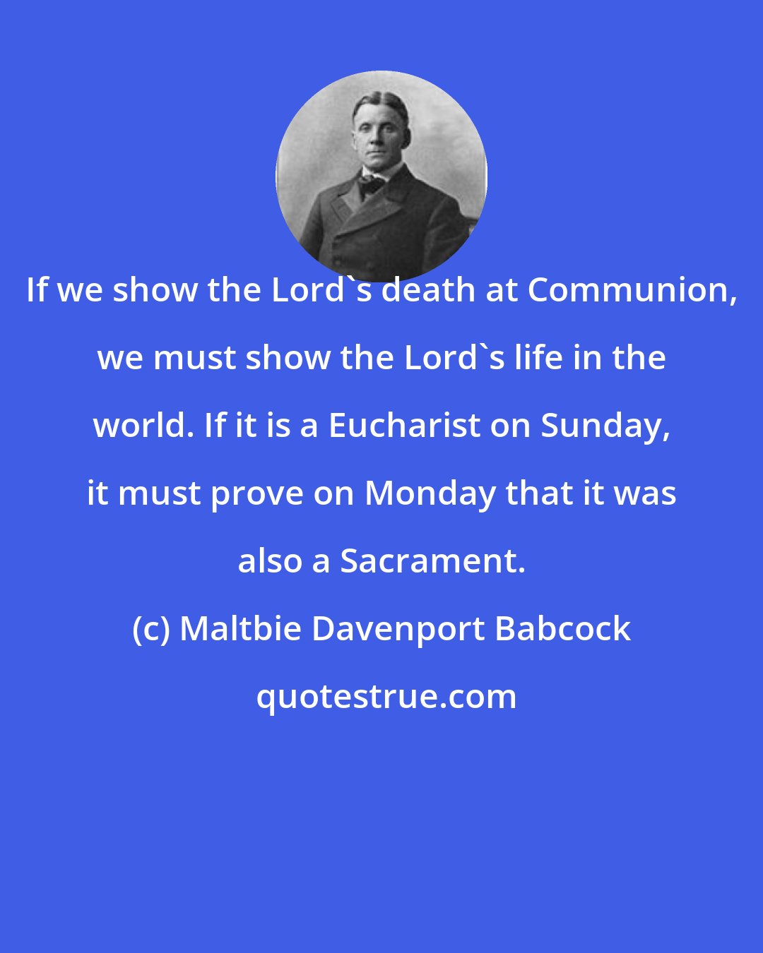 Maltbie Davenport Babcock: If we show the Lord's death at Communion, we must show the Lord's life in the world. If it is a Eucharist on Sunday, it must prove on Monday that it was also a Sacrament.