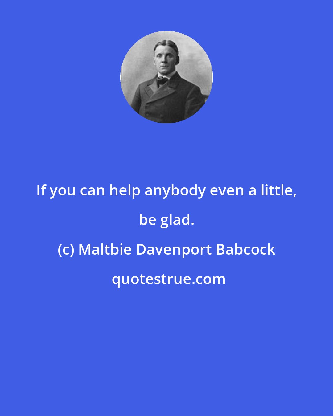 Maltbie Davenport Babcock: If you can help anybody even a little, be glad.