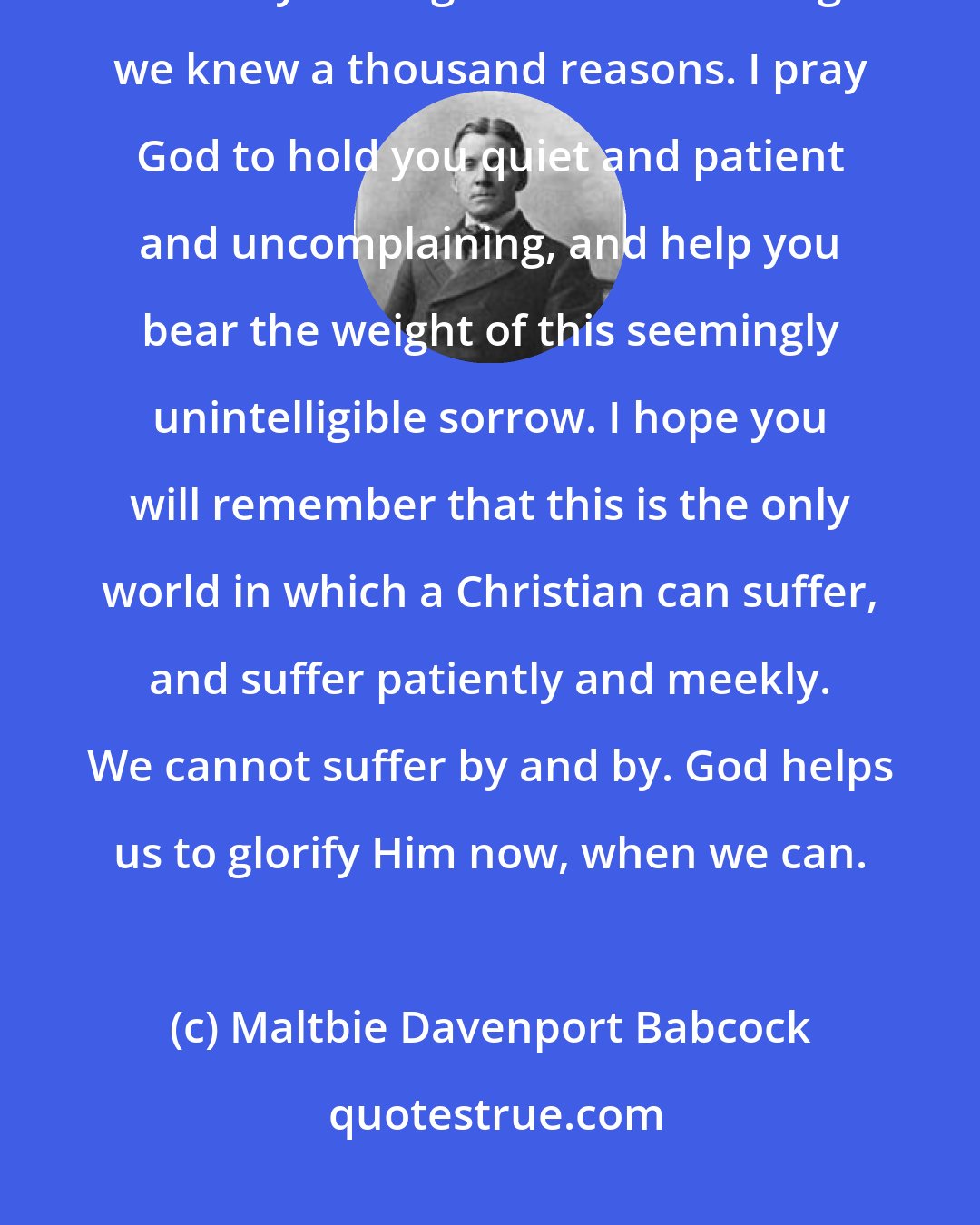 Maltbie Davenport Babcock: It will be hard for you not to ask why this must be. God knows why, and that may be as good to us as though we knew a thousand reasons. I pray God to hold you quiet and patient and uncomplaining, and help you bear the weight of this seemingly unintelligible sorrow. I hope you will remember that this is the only world in which a Christian can suffer, and suffer patiently and meekly. We cannot suffer by and by. God helps us to glorify Him now, when we can.