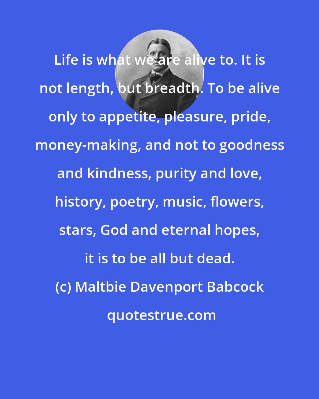 Maltbie Davenport Babcock: Life is what we are alive to. It is not length, but breadth. To be alive only to appetite, pleasure, pride, money-making, and not to goodness and kindness, purity and love, history, poetry, music, flowers, stars, God and eternal hopes, it is to be all but dead.