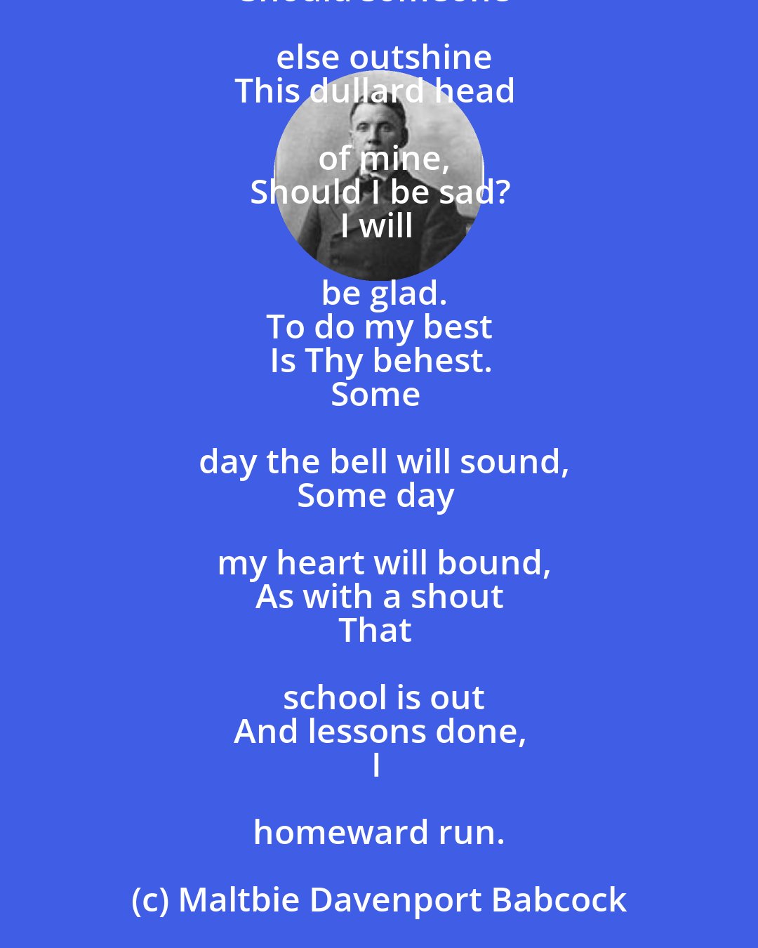 Maltbie Davenport Babcock: Lord, let me make this rule
To think of life as school,
And try my best
To stand each test,
And do my work,
And nothing shirk.
Should someone else outshine
This dullard head of mine,
Should I be sad?
I will be glad.
To do my best
Is Thy behest.
Some day the bell will sound,
Some day my heart will bound,
As with a shout
That school is out
And lessons done,
I homeward run.