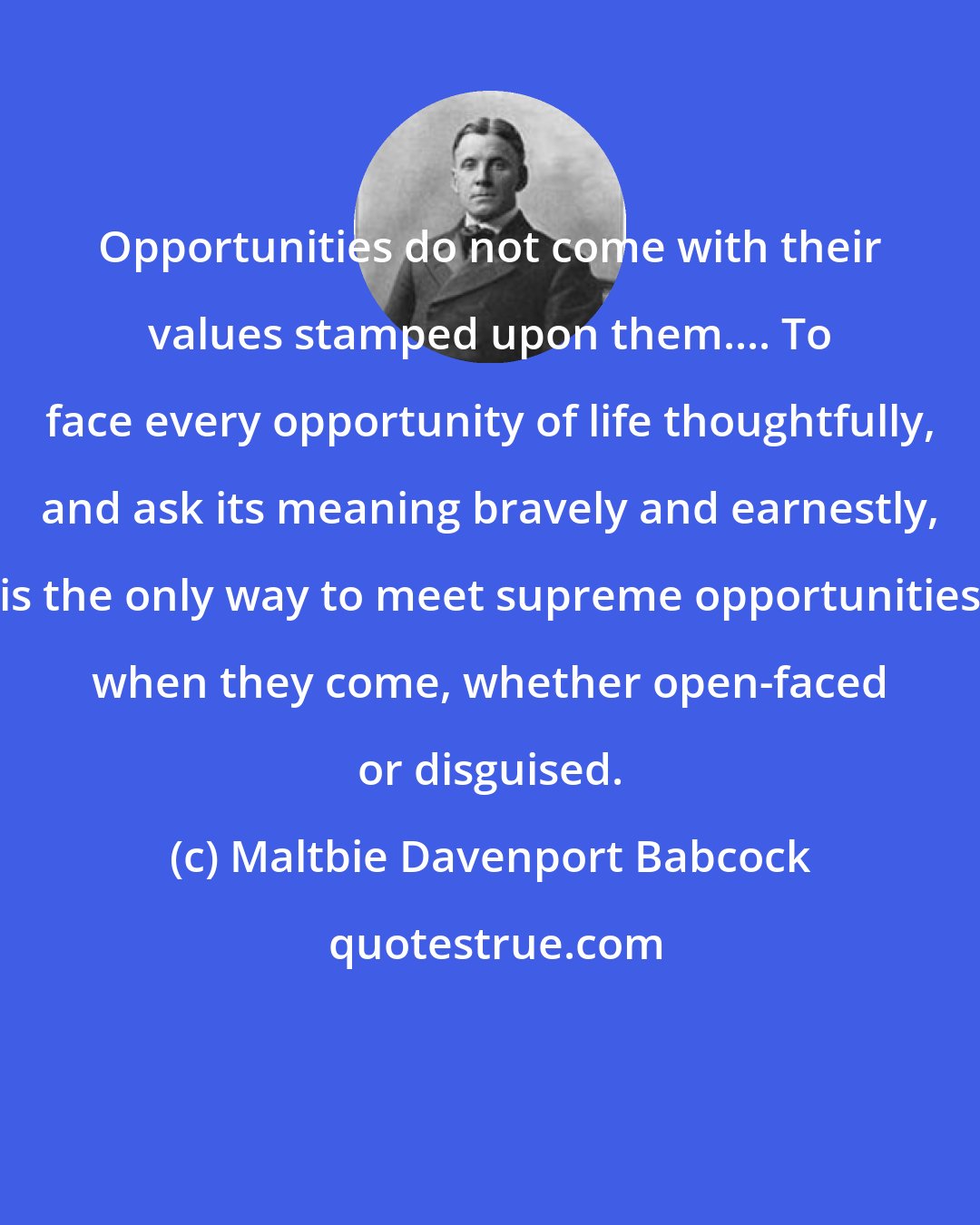 Maltbie Davenport Babcock: Opportunities do not come with their values stamped upon them.... To face every opportunity of life thoughtfully, and ask its meaning bravely and earnestly, is the only way to meet supreme opportunities when they come, whether open-faced or disguised.