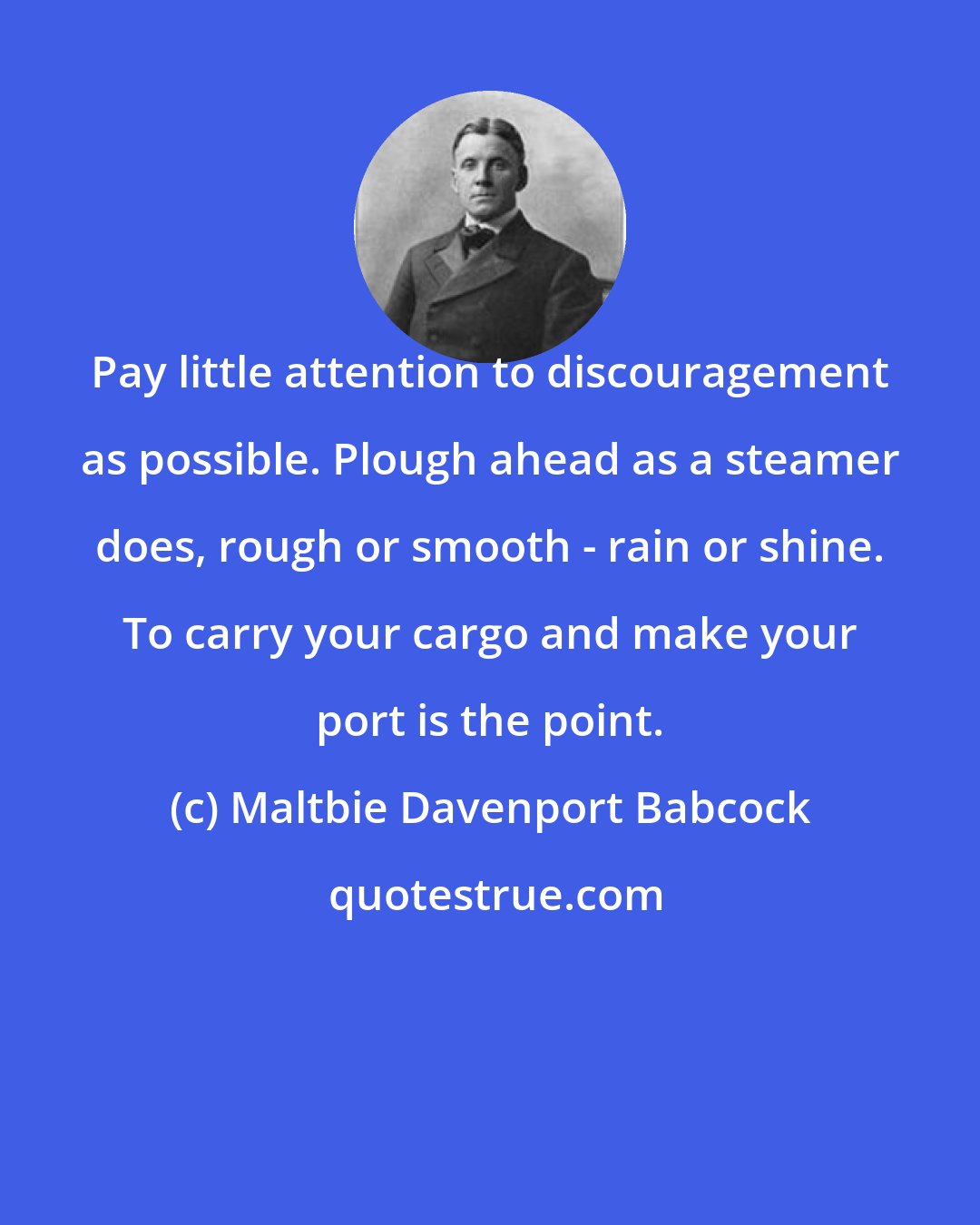 Maltbie Davenport Babcock: Pay little attention to discouragement as possible. Plough ahead as a steamer does, rough or smooth - rain or shine. To carry your cargo and make your port is the point.