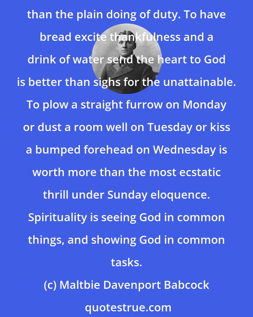 Maltbie Davenport Babcock: Spirituality is best manifested on the ground, not in the air. Rapturous day-dreams, flights of heavenly fancy, longings to see the Invisible, are less expensive and less expressive than the plain doing of duty. To have bread excite thankfulness and a drink of water send the heart to God is better than sighs for the unattainable. To plow a straight furrow on Monday or dust a room well on Tuesday or kiss a bumped forehead on Wednesday is worth more than the most ecstatic thrill under Sunday eloquence. Spirituality is seeing God in common things, and showing God in common tasks.