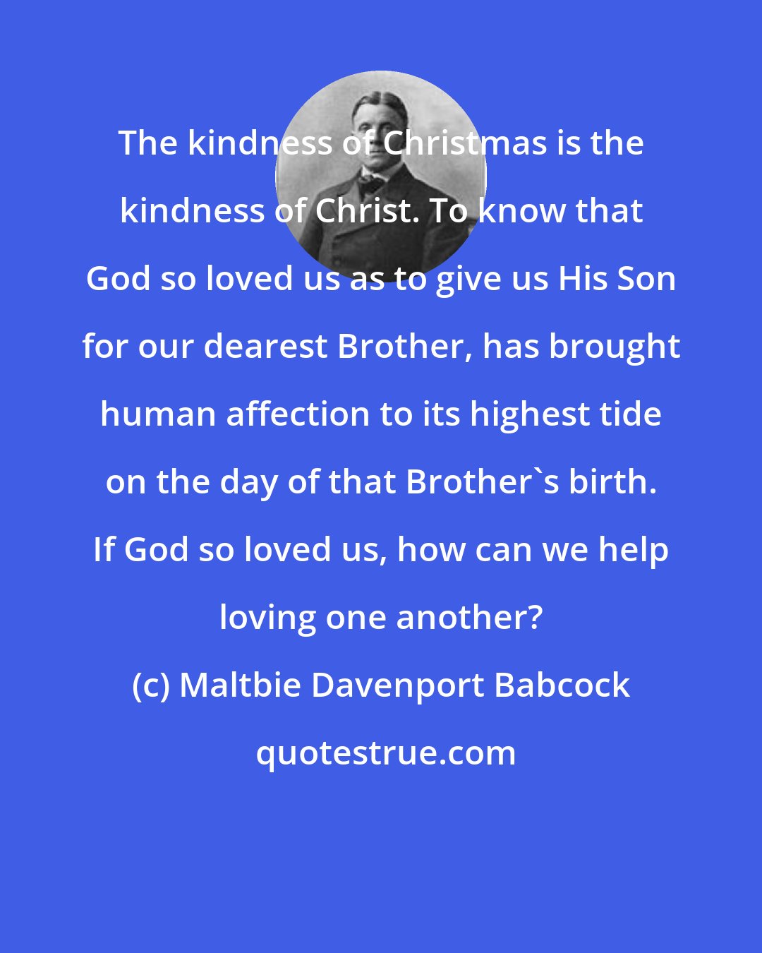 Maltbie Davenport Babcock: The kindness of Christmas is the kindness of Christ. To know that God so loved us as to give us His Son for our dearest Brother, has brought human affection to its highest tide on the day of that Brother's birth. If God so loved us, how can we help loving one another?