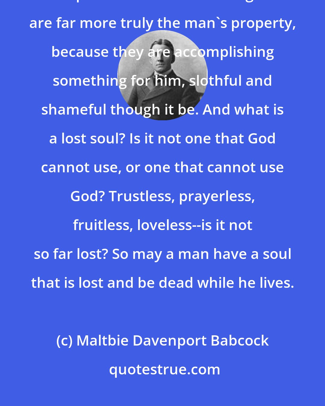 Maltbie Davenport Babcock: The only test of possession is use. The talent that is buried is not owned. The napkin and the hole in the ground are far more truly the man's property, because they are accomplishing something for him, slothful and shameful though it be. And what is a lost soul? Is it not one that God cannot use, or one that cannot use God? Trustless, prayerless, fruitless, loveless--is it not so far lost? So may a man have a soul that is lost and be dead while he lives.