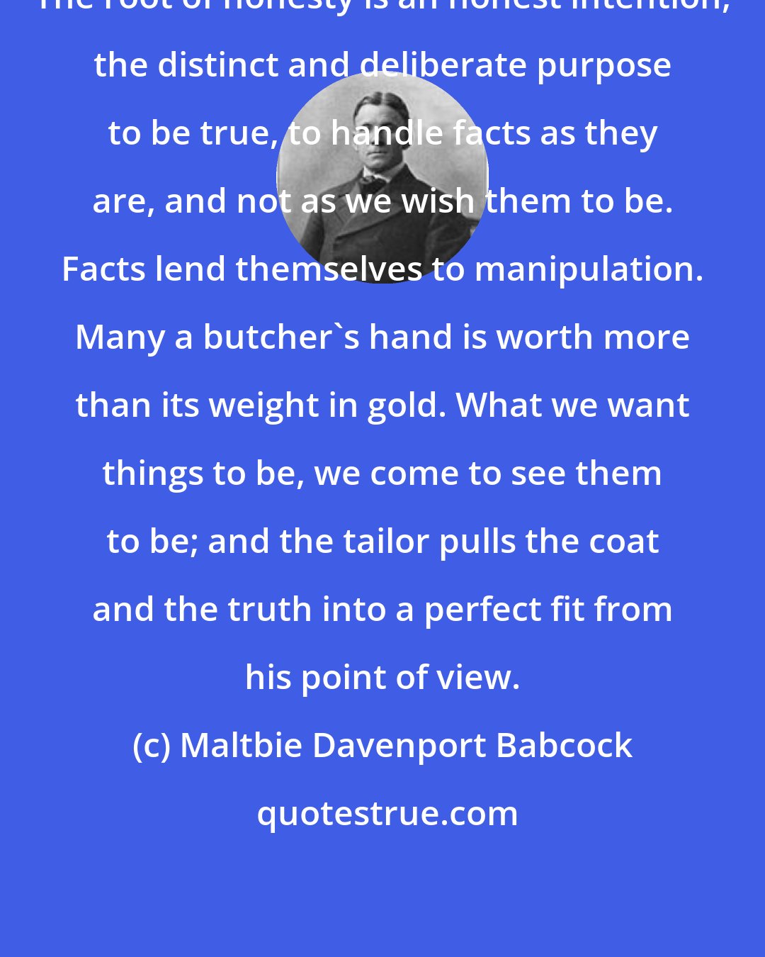 Maltbie Davenport Babcock: The root of honesty is an honest intention, the distinct and deliberate purpose to be true, to handle facts as they are, and not as we wish them to be. Facts lend themselves to manipulation. Many a butcher's hand is worth more than its weight in gold. What we want things to be, we come to see them to be; and the tailor pulls the coat and the truth into a perfect fit from his point of view.