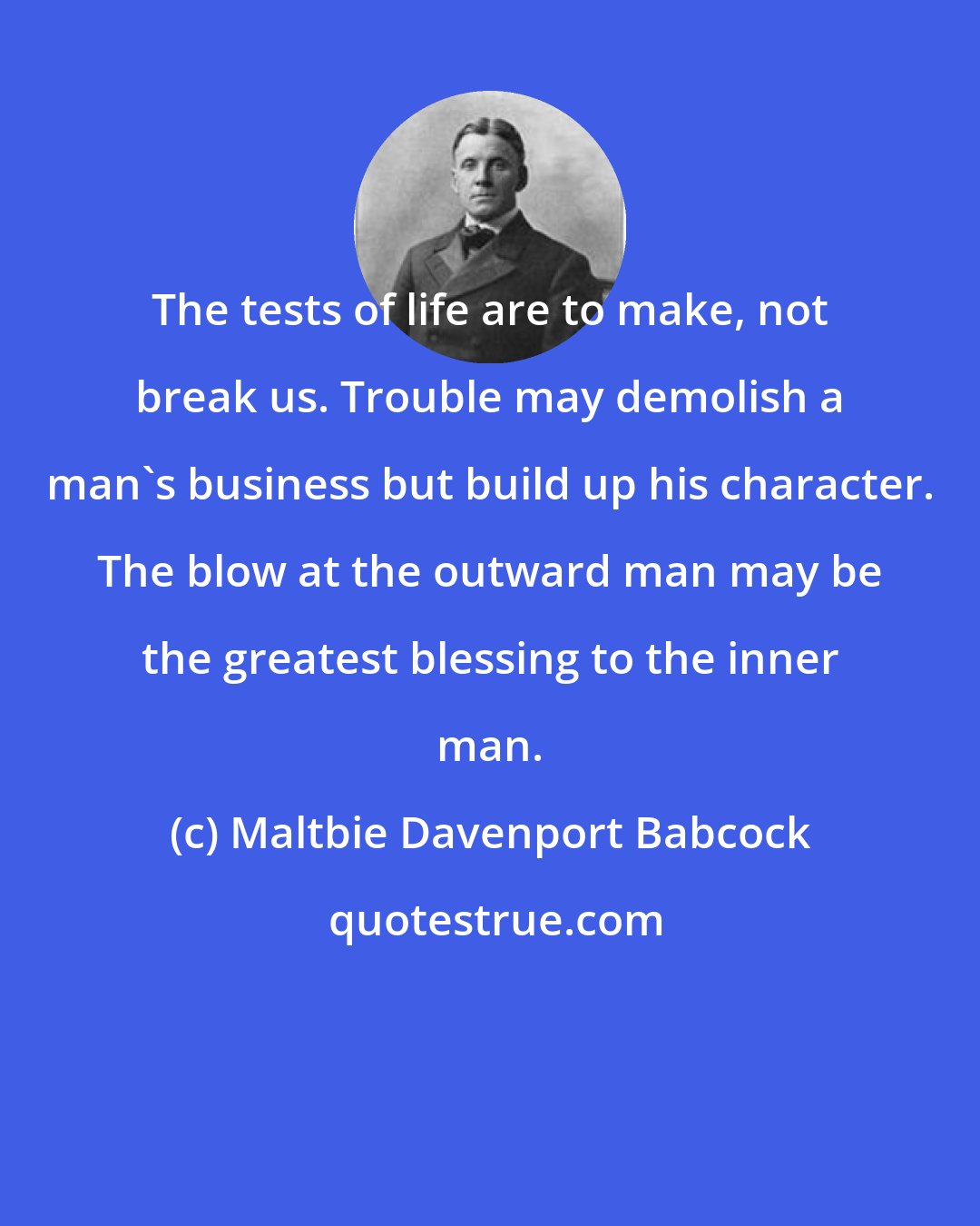 Maltbie Davenport Babcock: The tests of life are to make, not break us. Trouble may demolish a man's business but build up his character. The blow at the outward man may be the greatest blessing to the inner man.