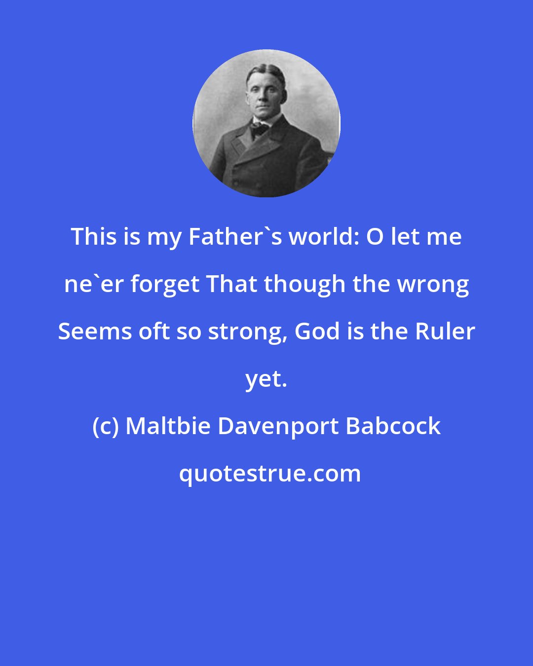 Maltbie Davenport Babcock: This is my Father's world: O let me ne'er forget That though the wrong Seems oft so strong, God is the Ruler yet.