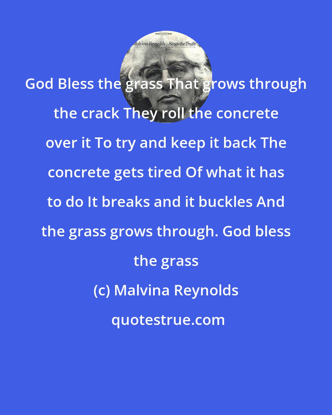 Malvina Reynolds: God Bless the grass That grows through the crack They roll the concrete over it To try and keep it back The concrete gets tired Of what it has to do It breaks and it buckles And the grass grows through. God bless the grass