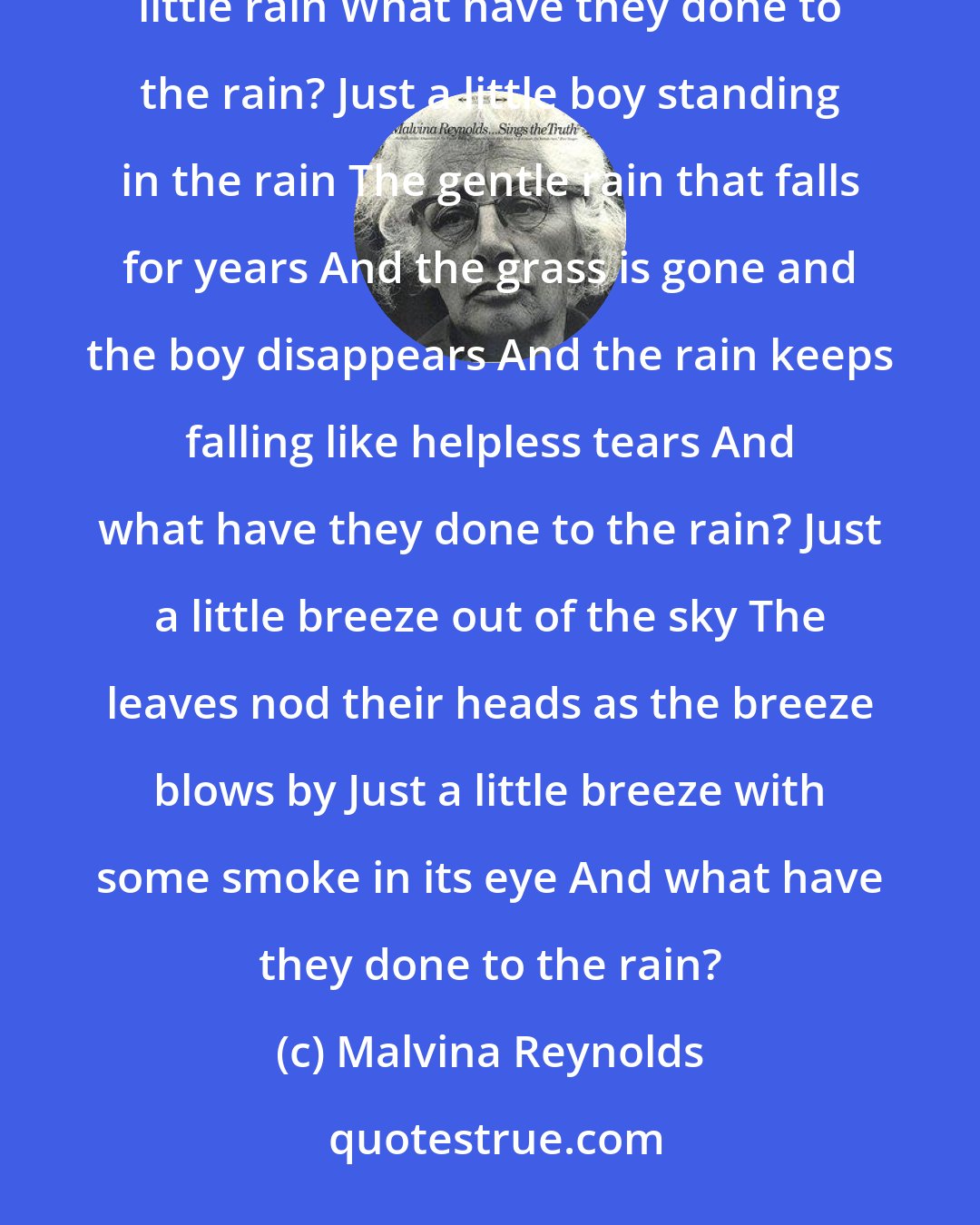Malvina Reynolds: Just a little rain falling all around The grass lifts its head to the heavenly sound Just a little rain, just a little rain What have they done to the rain? Just a little boy standing in the rain The gentle rain that falls for years And the grass is gone and the boy disappears And the rain keeps falling like helpless tears And what have they done to the rain? Just a little breeze out of the sky The leaves nod their heads as the breeze blows by Just a little breeze with some smoke in its eye And what have they done to the rain?