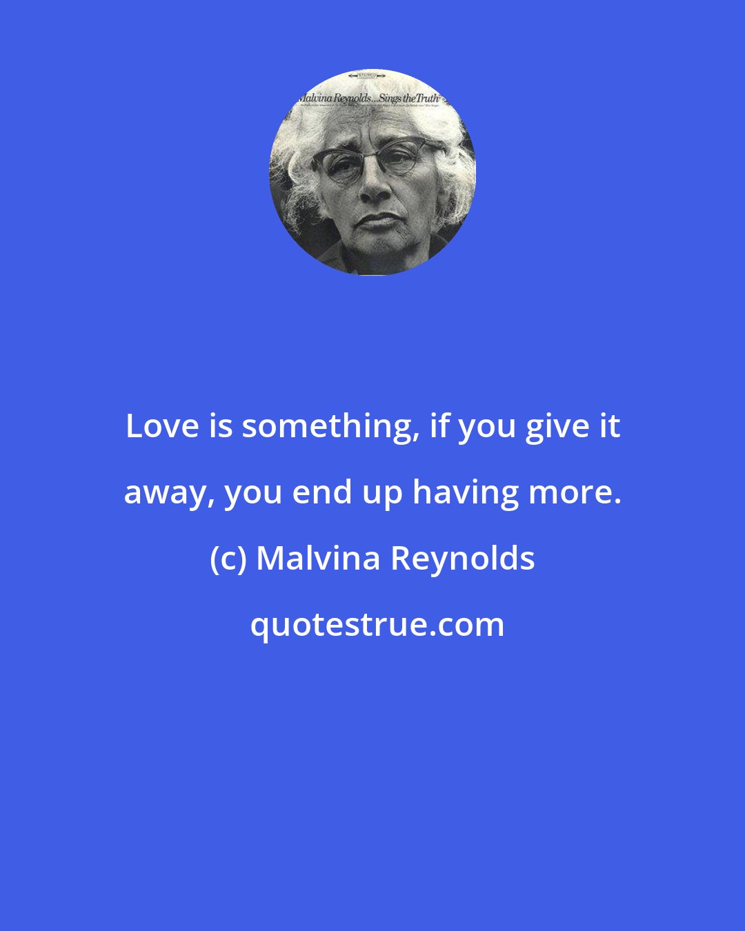Malvina Reynolds: Love is something, if you give it away, you end up having more.