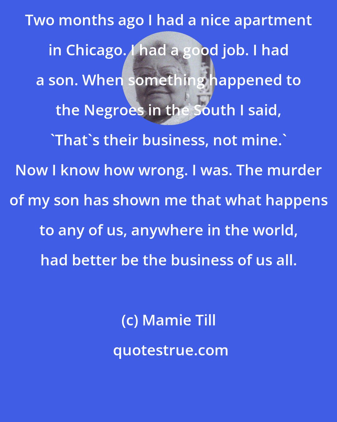 Mamie Till: Two months ago I had a nice apartment in Chicago. I had a good job. I had a son. When something happened to the Negroes in the South I said, `That's their business, not mine.' Now I know how wrong. I was. The murder of my son has shown me that what happens to any of us, anywhere in the world, had better be the business of us all.