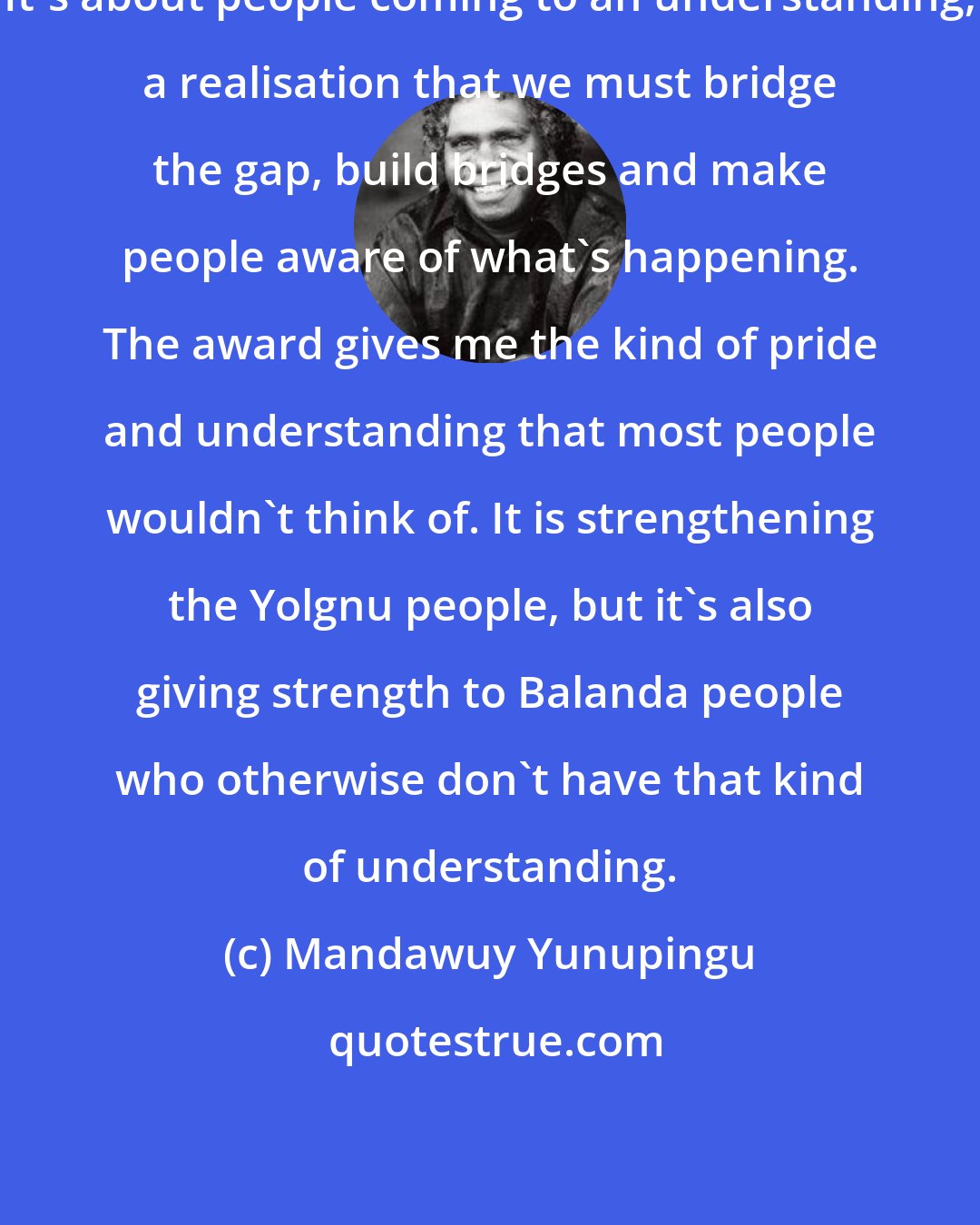 Mandawuy Yunupingu: It's about people coming to an understanding, a realisation that we must bridge the gap, build bridges and make people aware of what's happening. The award gives me the kind of pride and understanding that most people wouldn't think of. It is strengthening the Yolgnu people, but it's also giving strength to Balanda people who otherwise don't have that kind of understanding.