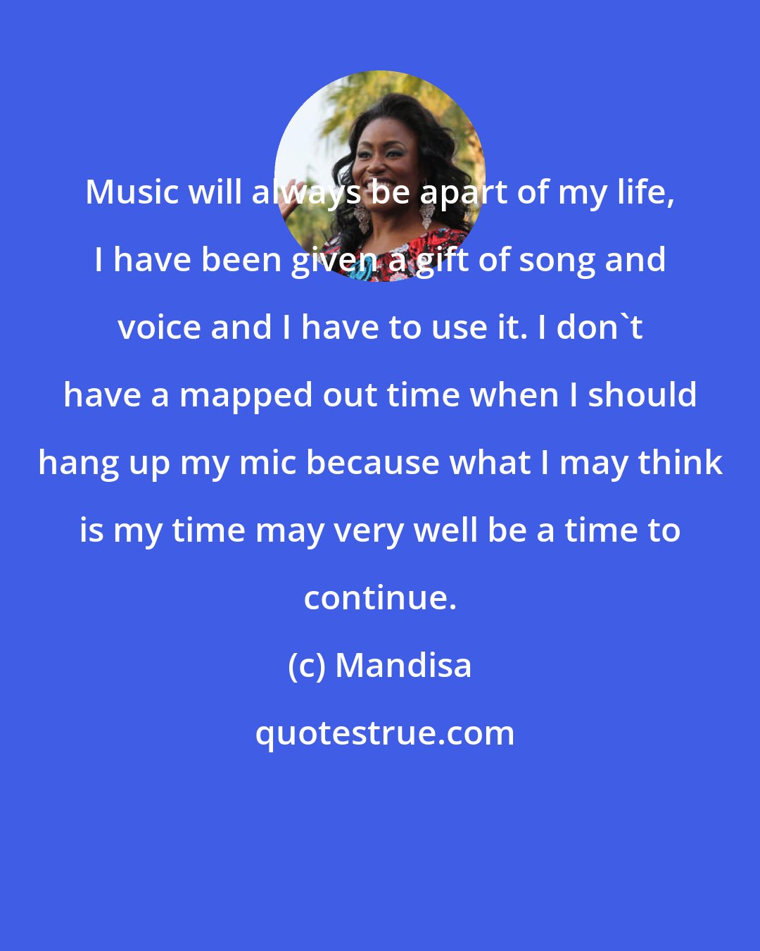 Mandisa: Music will always be apart of my life, I have been given a gift of song and voice and I have to use it. I don't have a mapped out time when I should hang up my mic because what I may think is my time may very well be a time to continue.