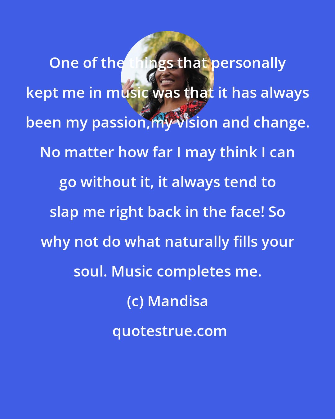 Mandisa: One of the things that personally kept me in music was that it has always been my passion,my vision and change. No matter how far I may think I can go without it, it always tend to slap me right back in the face! So why not do what naturally fills your soul. Music completes me.