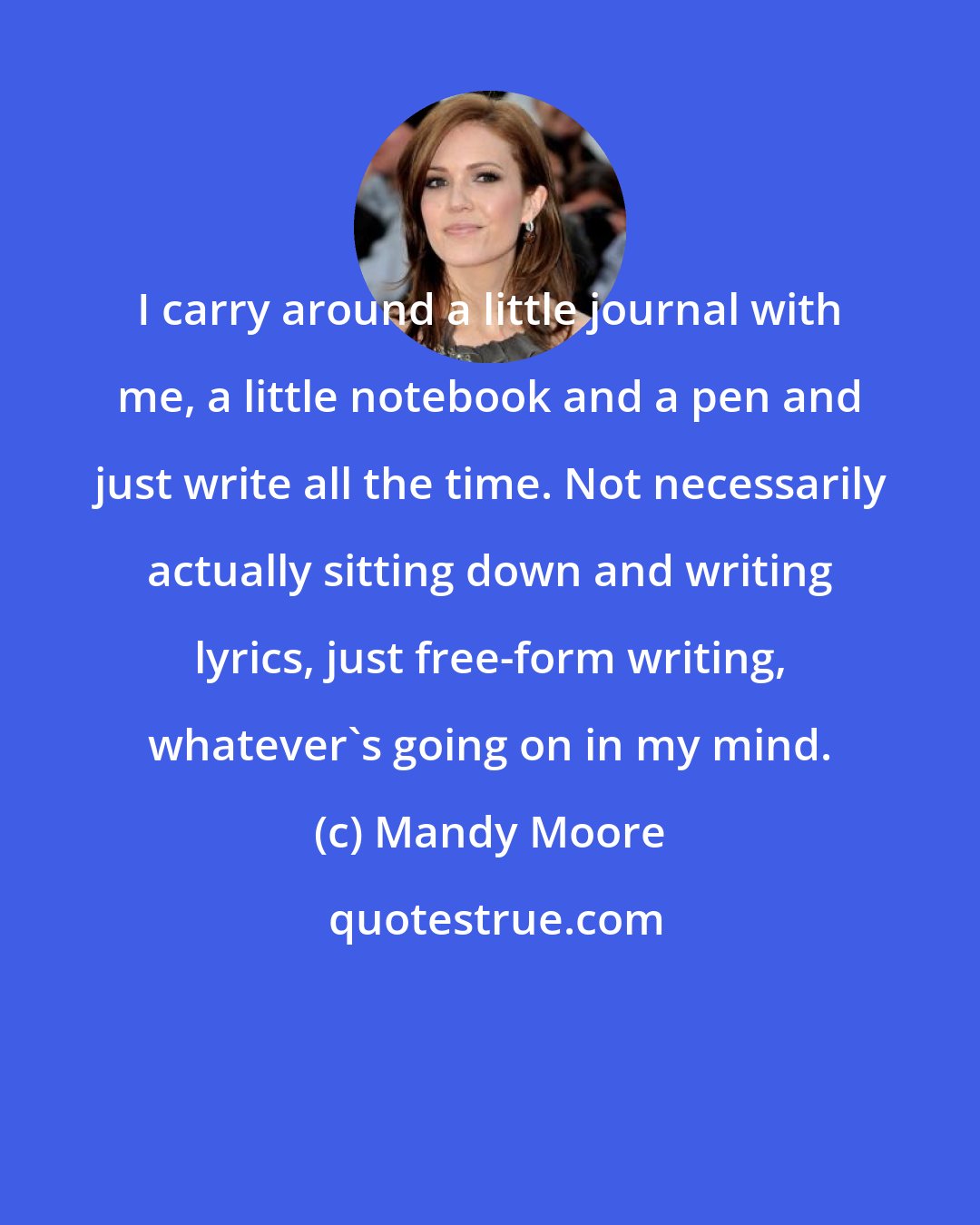 Mandy Moore: I carry around a little journal with me, a little notebook and a pen and just write all the time. Not necessarily actually sitting down and writing lyrics, just free-form writing, whatever's going on in my mind.