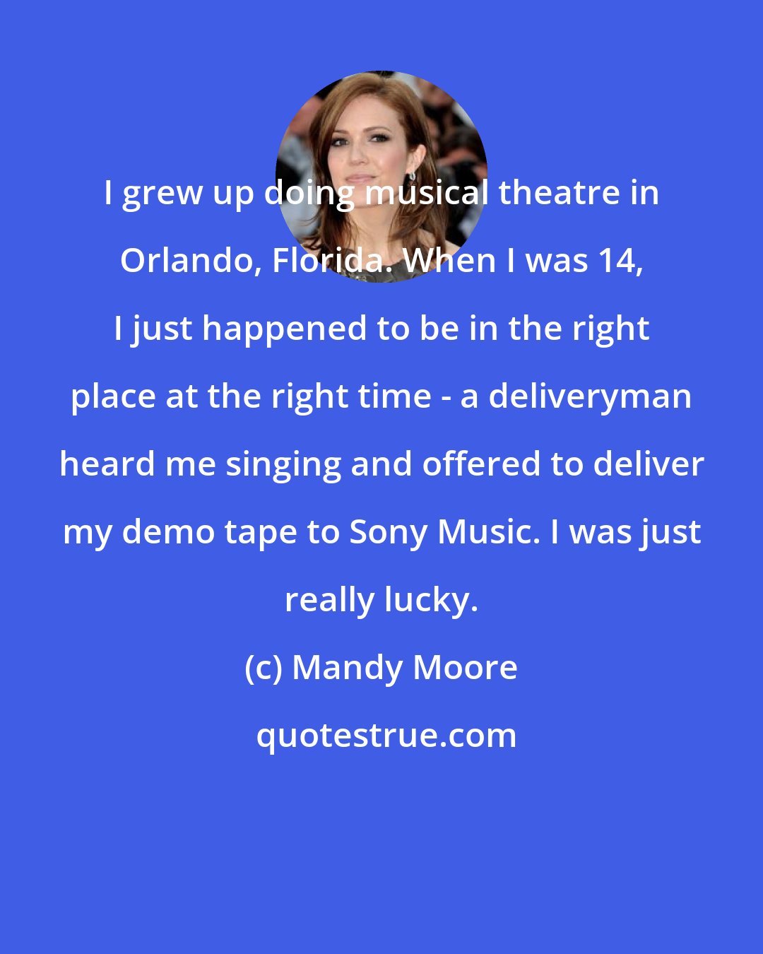 Mandy Moore: I grew up doing musical theatre in Orlando, Florida. When I was 14, I just happened to be in the right place at the right time - a deliveryman heard me singing and offered to deliver my demo tape to Sony Music. I was just really lucky.