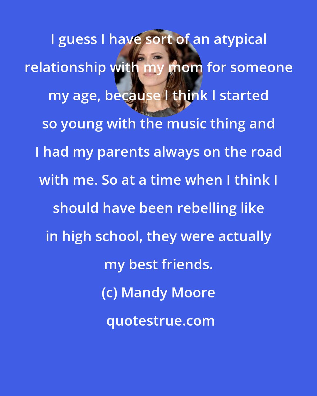 Mandy Moore: I guess I have sort of an atypical relationship with my mom for someone my age, because I think I started so young with the music thing and I had my parents always on the road with me. So at a time when I think I should have been rebelling like in high school, they were actually my best friends.