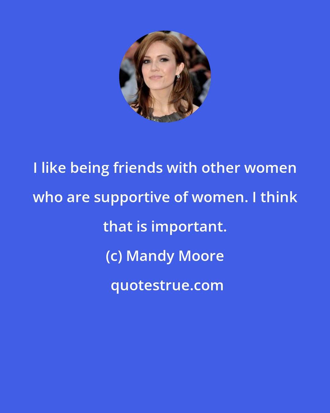 Mandy Moore: I like being friends with other women who are supportive of women. I think that is important.