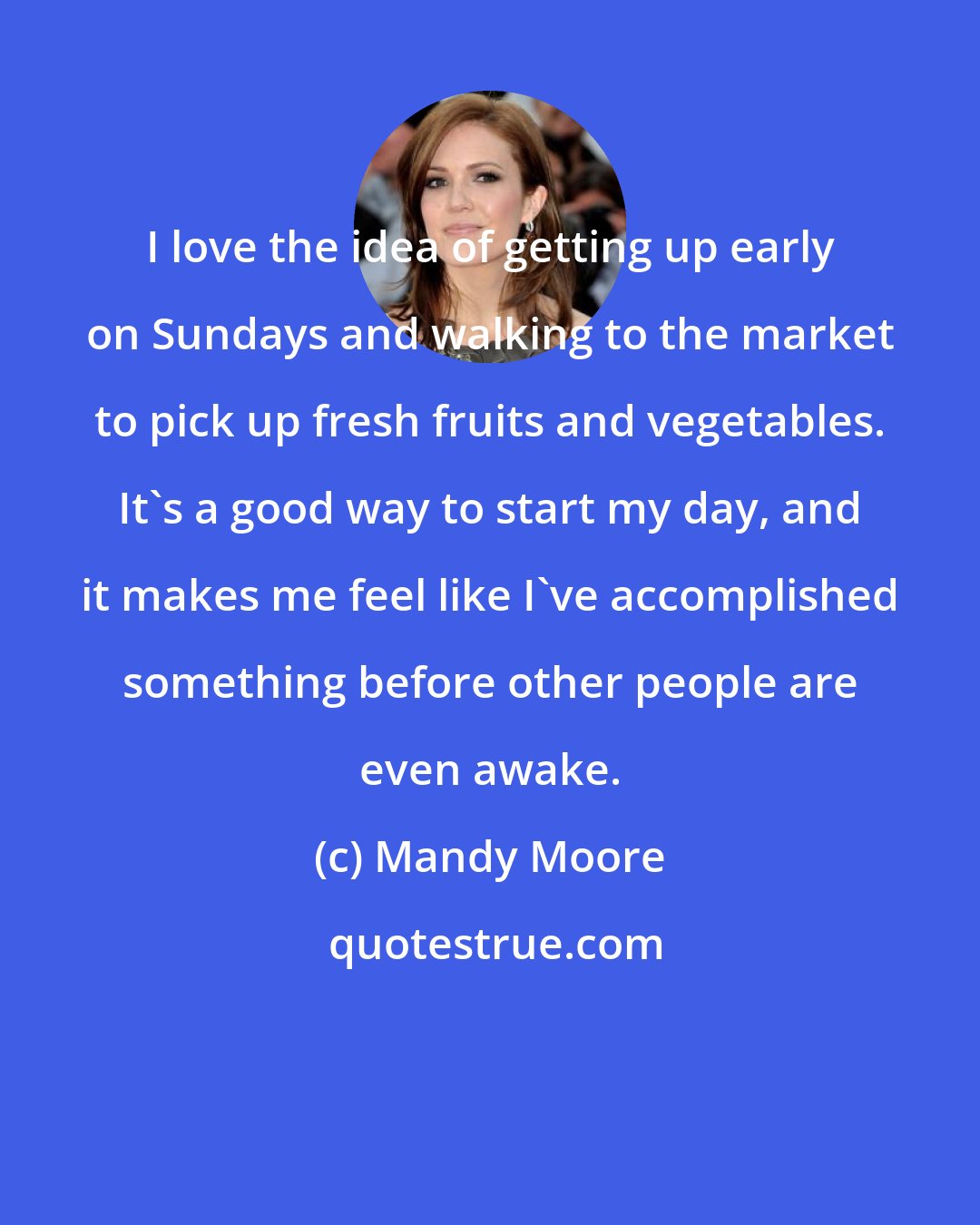 Mandy Moore: I love the idea of getting up early on Sundays and walking to the market to pick up fresh fruits and vegetables. It's a good way to start my day, and it makes me feel like I've accomplished something before other people are even awake.