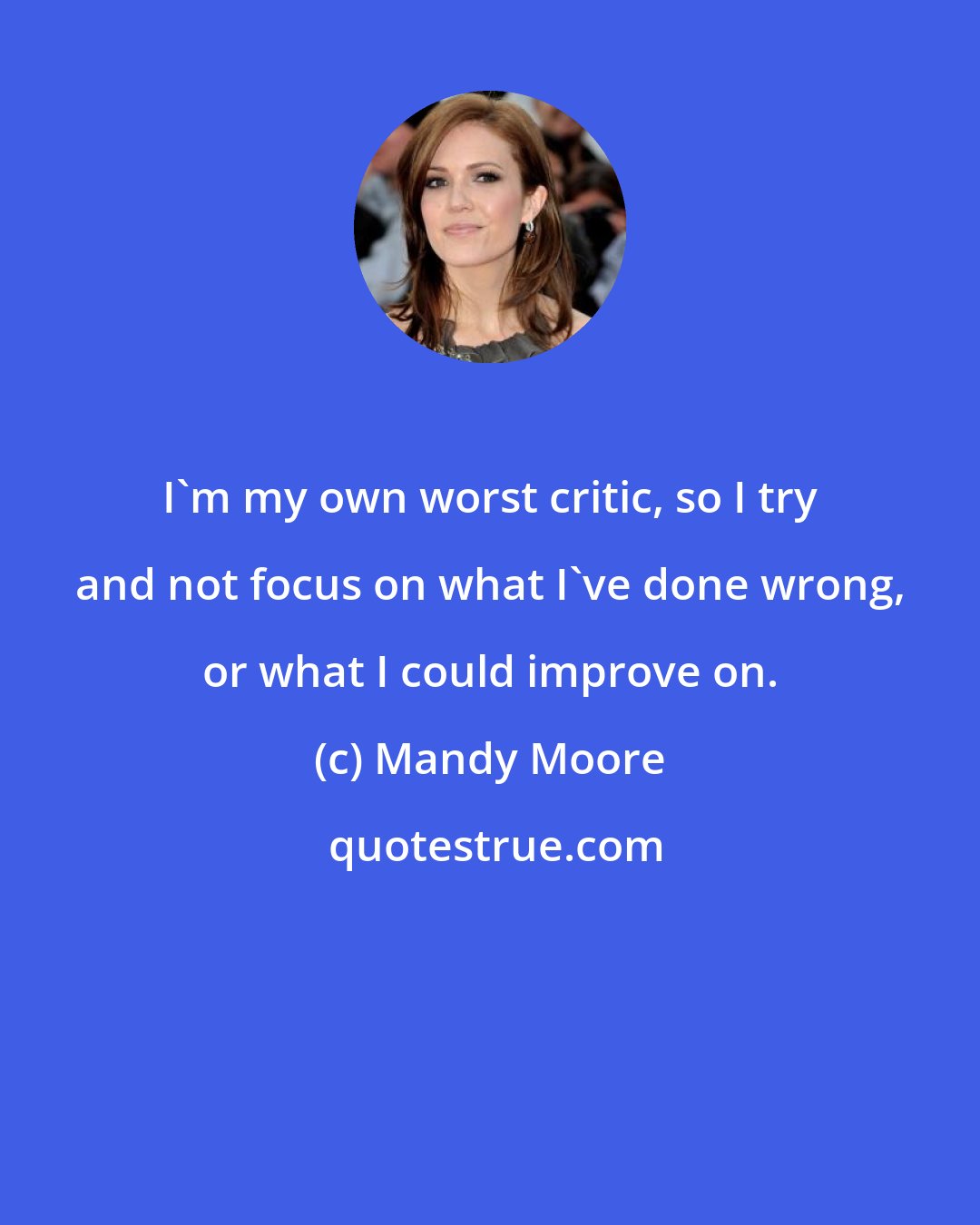 Mandy Moore: I'm my own worst critic, so I try and not focus on what I've done wrong, or what I could improve on.