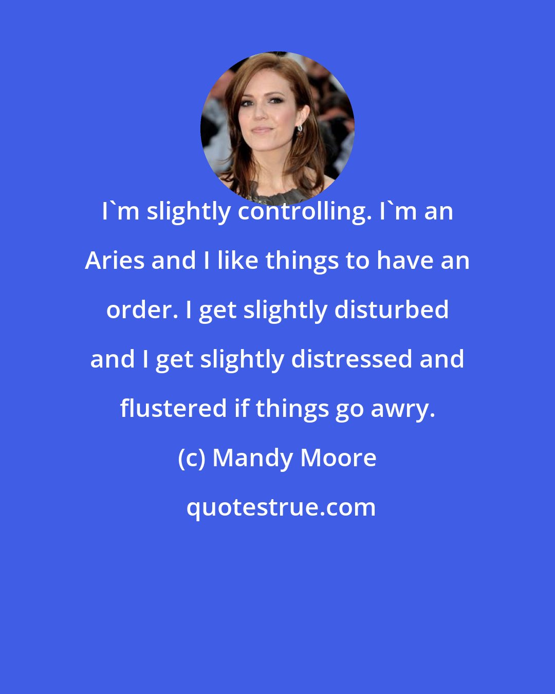 Mandy Moore: I'm slightly controlling. I'm an Aries and I like things to have an order. I get slightly disturbed and I get slightly distressed and flustered if things go awry.