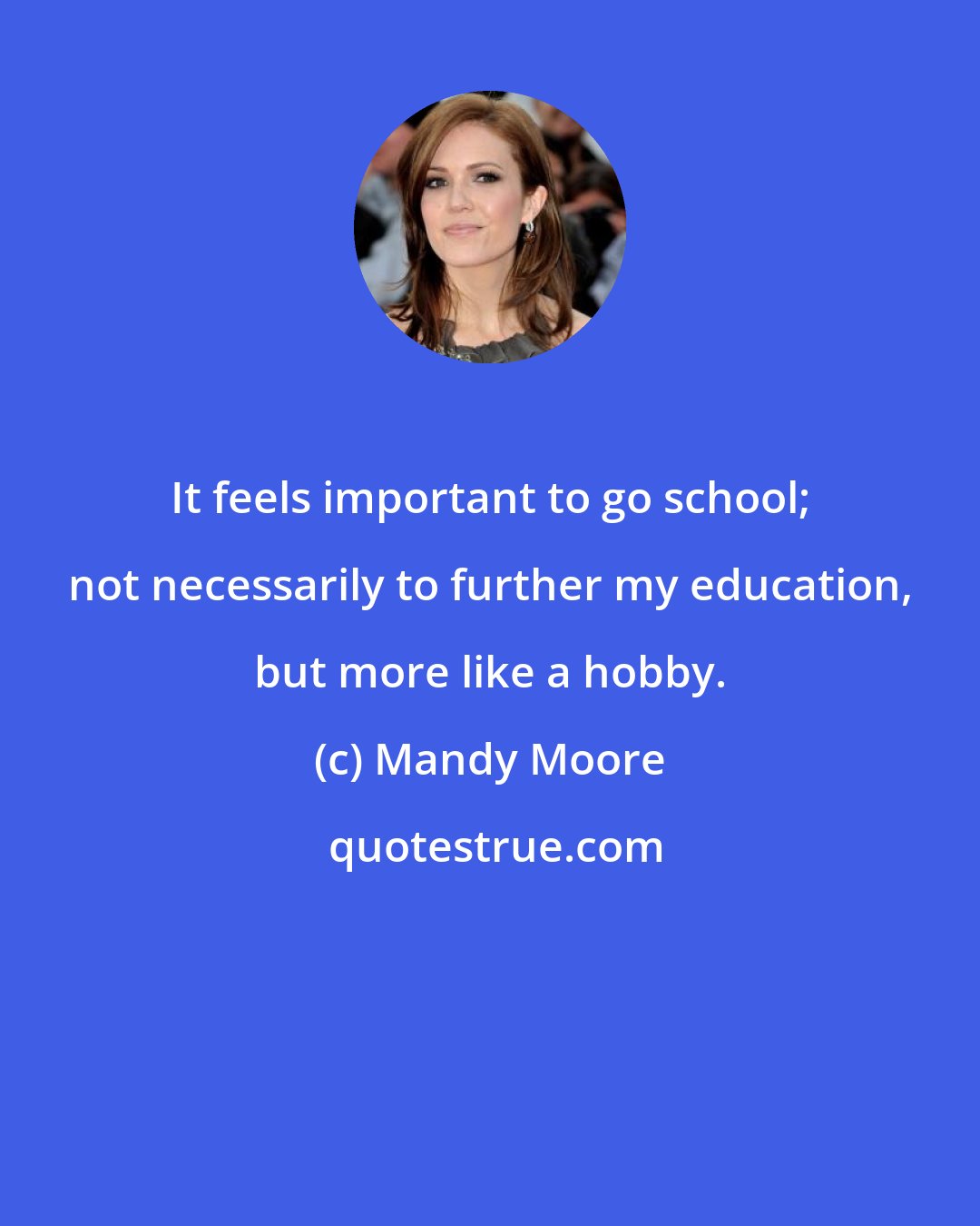 Mandy Moore: It feels important to go school; not necessarily to further my education, but more like a hobby.