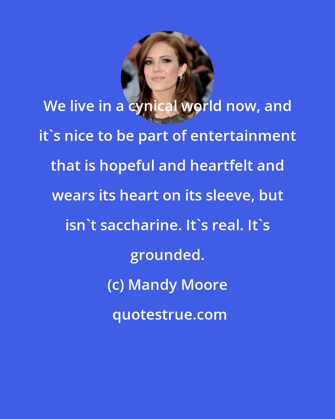 Mandy Moore: We live in a cynical world now, and it's nice to be part of entertainment that is hopeful and heartfelt and wears its heart on its sleeve, but isn't saccharine. It's real. It's grounded.