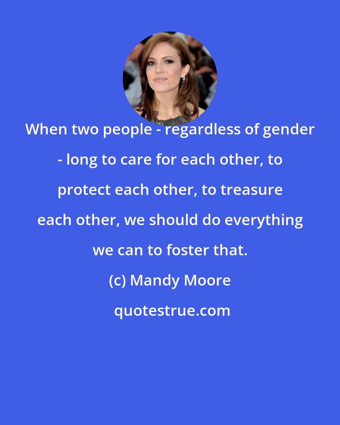 Mandy Moore: When two people - regardless of gender - long to care for each other, to protect each other, to treasure each other, we should do everything we can to foster that.