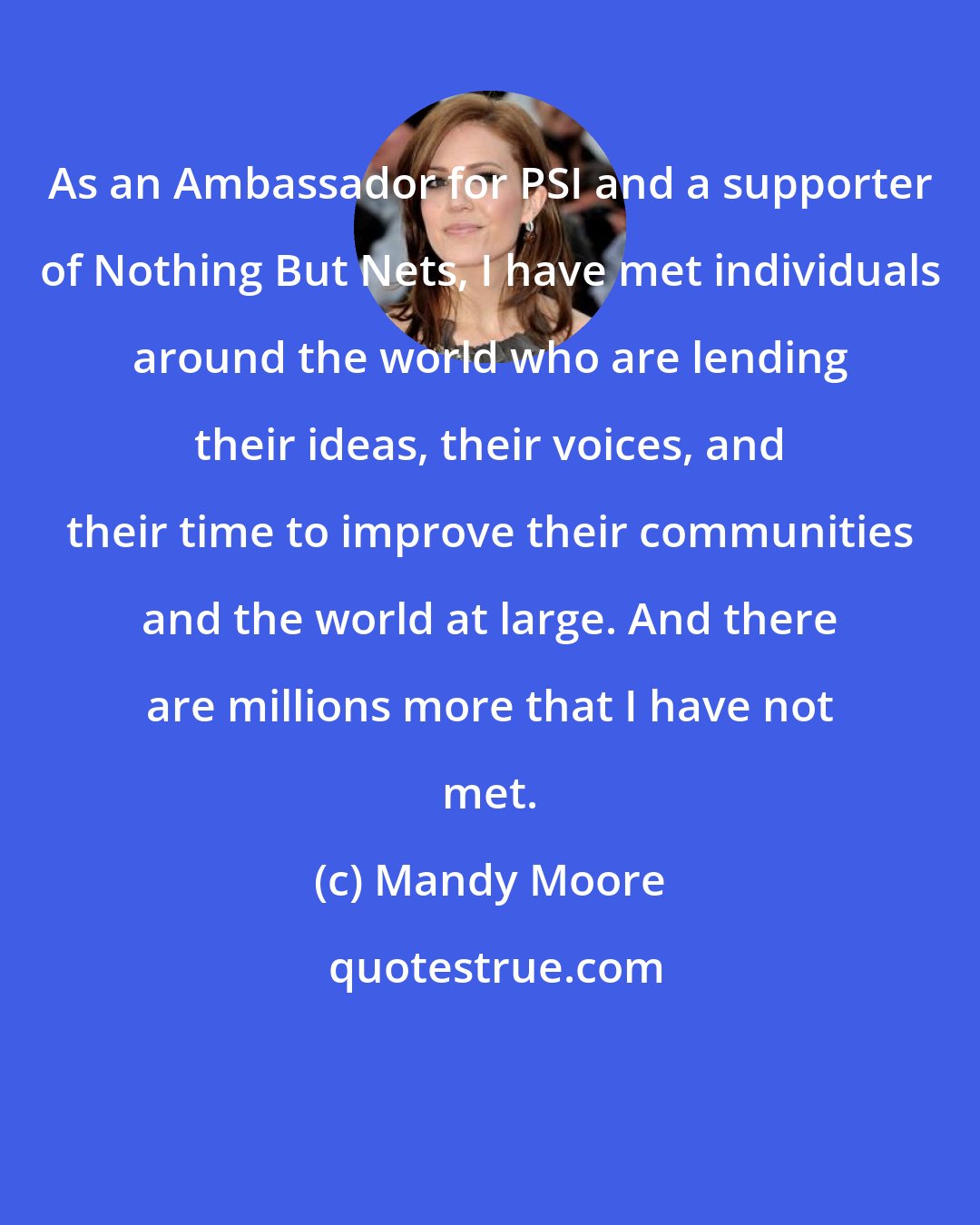 Mandy Moore: As an Ambassador for PSI and a supporter of Nothing But Nets, I have met individuals around the world who are lending their ideas, their voices, and their time to improve their communities and the world at large. And there are millions more that I have not met.