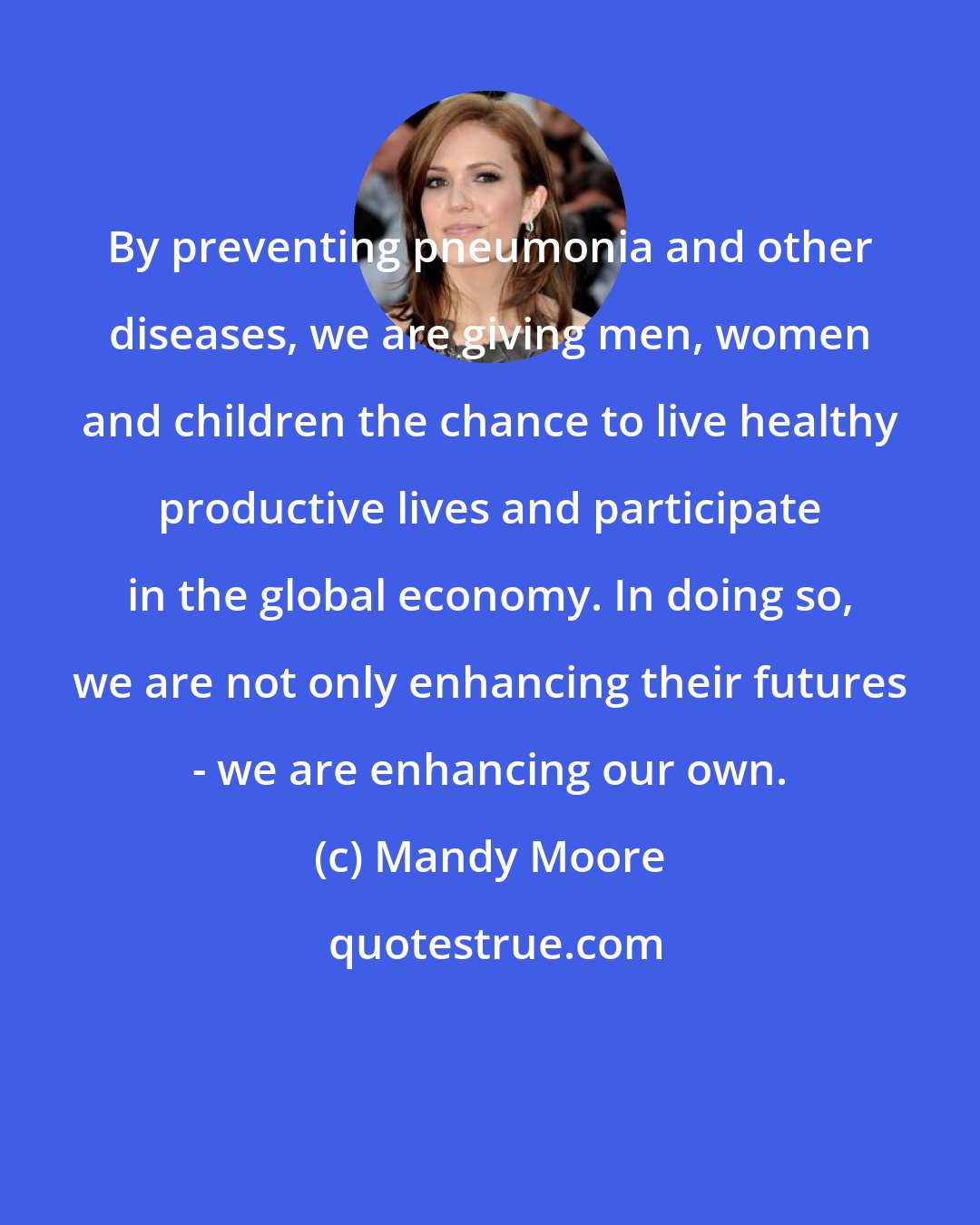 Mandy Moore: By preventing pneumonia and other diseases, we are giving men, women and children the chance to live healthy productive lives and participate in the global economy. In doing so, we are not only enhancing their futures - we are enhancing our own.