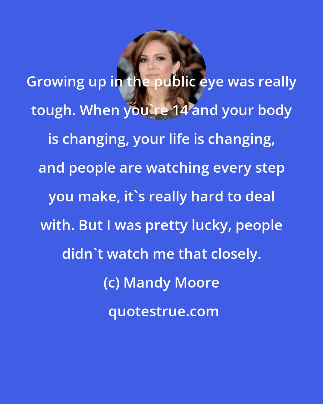 Mandy Moore: Growing up in the public eye was really tough. When you're 14 and your body is changing, your life is changing, and people are watching every step you make, it's really hard to deal with. But I was pretty lucky, people didn't watch me that closely.