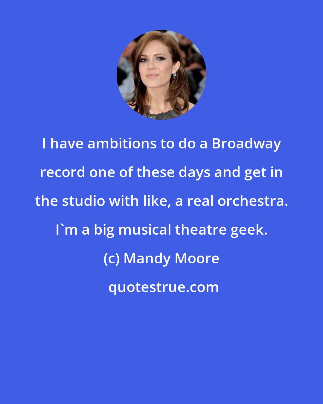 Mandy Moore: I have ambitions to do a Broadway record one of these days and get in the studio with like, a real orchestra. I'm a big musical theatre geek.