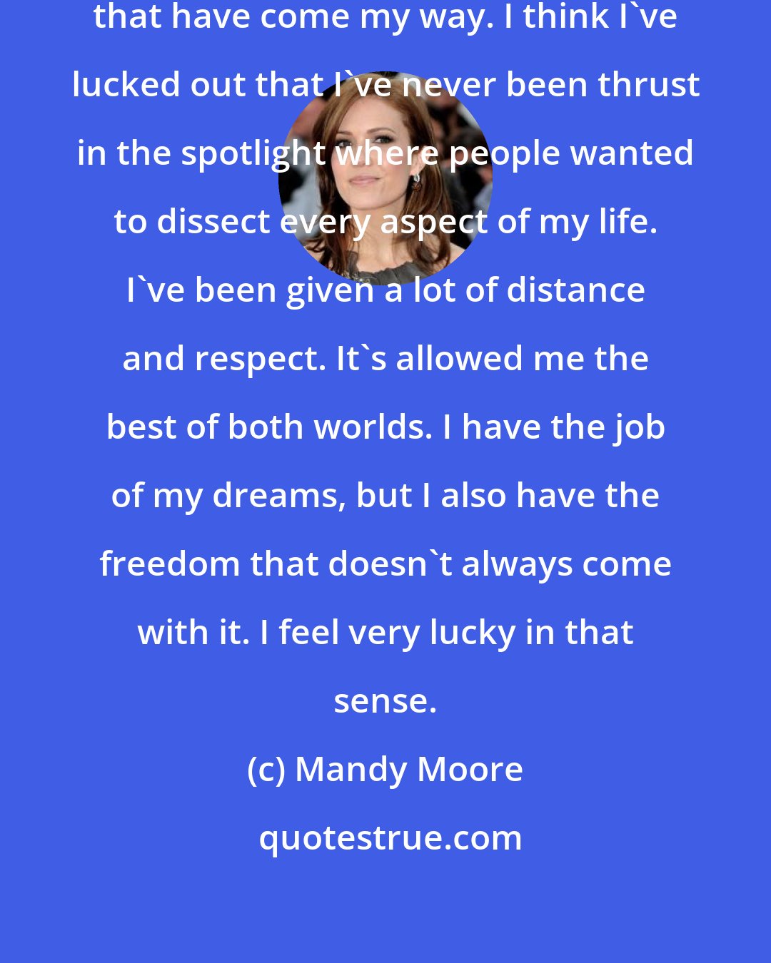 Mandy Moore: I take advantage of the opportunities that have come my way. I think I've lucked out that I've never been thrust in the spotlight where people wanted to dissect every aspect of my life. I've been given a lot of distance and respect. It's allowed me the best of both worlds. I have the job of my dreams, but I also have the freedom that doesn't always come with it. I feel very lucky in that sense.