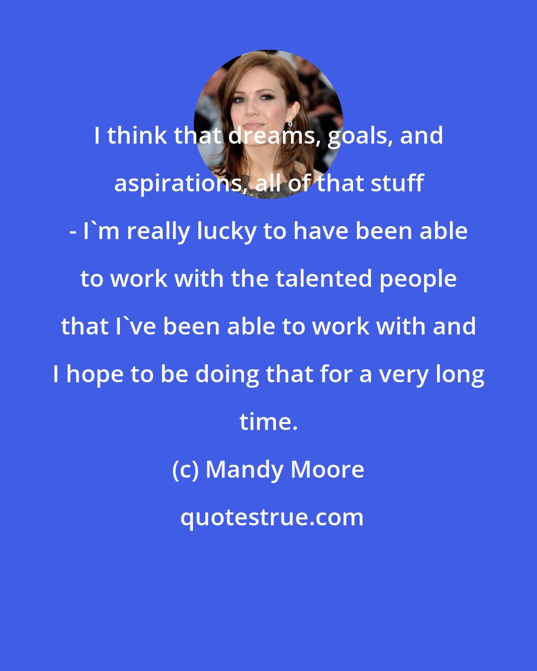 Mandy Moore: I think that dreams, goals, and aspirations, all of that stuff - I'm really lucky to have been able to work with the talented people that I've been able to work with and I hope to be doing that for a very long time.