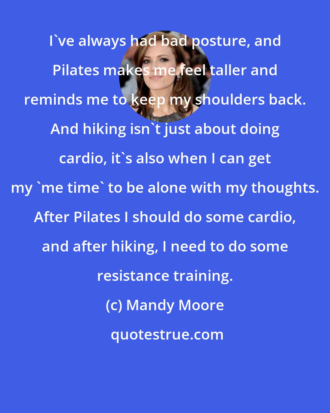 Mandy Moore: I've always had bad posture, and Pilates makes me feel taller and reminds me to keep my shoulders back. And hiking isn't just about doing cardio, it's also when I can get my 'me time' to be alone with my thoughts. After Pilates I should do some cardio, and after hiking, I need to do some resistance training.