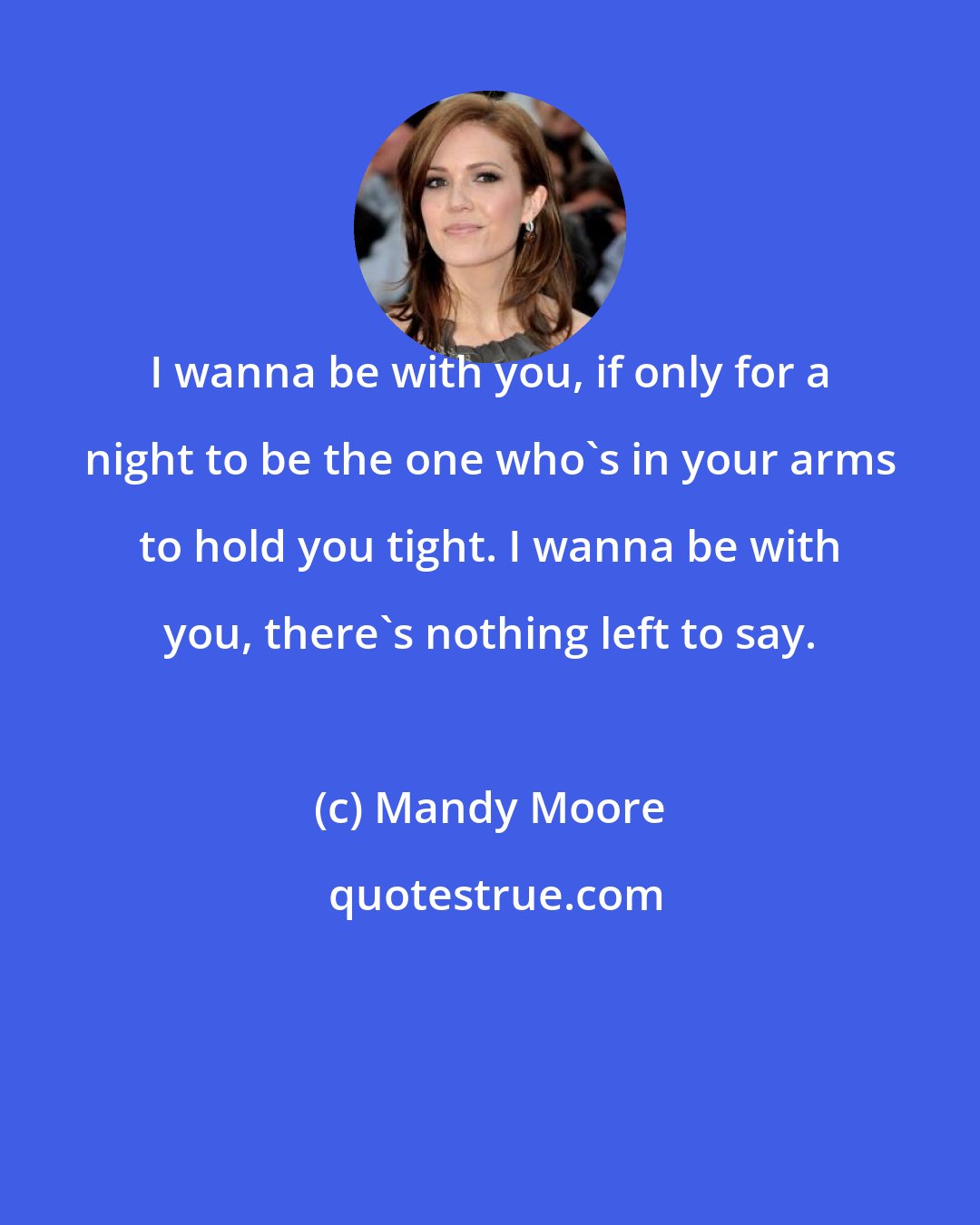 Mandy Moore: I wanna be with you, if only for a night to be the one who's in your arms to hold you tight. I wanna be with you, there's nothing left to say.