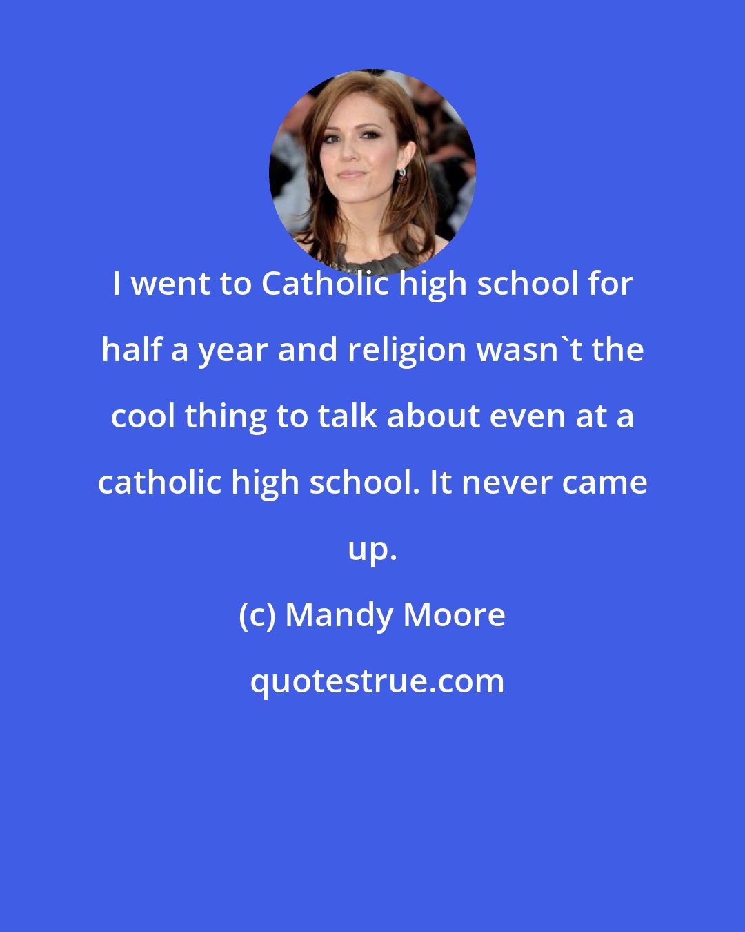 Mandy Moore: I went to Catholic high school for half a year and religion wasn't the cool thing to talk about even at a catholic high school. It never came up.