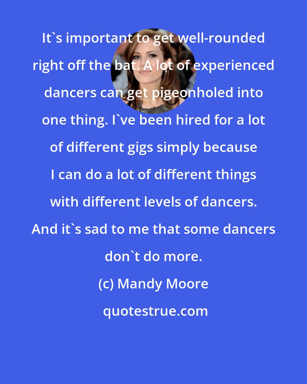 Mandy Moore: It's important to get well-rounded right off the bat. A lot of experienced dancers can get pigeonholed into one thing. I've been hired for a lot of different gigs simply because I can do a lot of different things with different levels of dancers. And it's sad to me that some dancers don't do more.