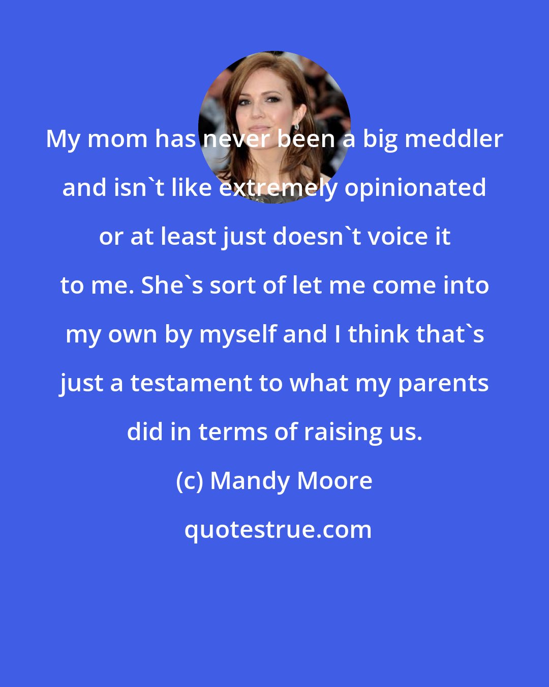 Mandy Moore: My mom has never been a big meddler and isn't like extremely opinionated or at least just doesn't voice it to me. She's sort of let me come into my own by myself and I think that's just a testament to what my parents did in terms of raising us.