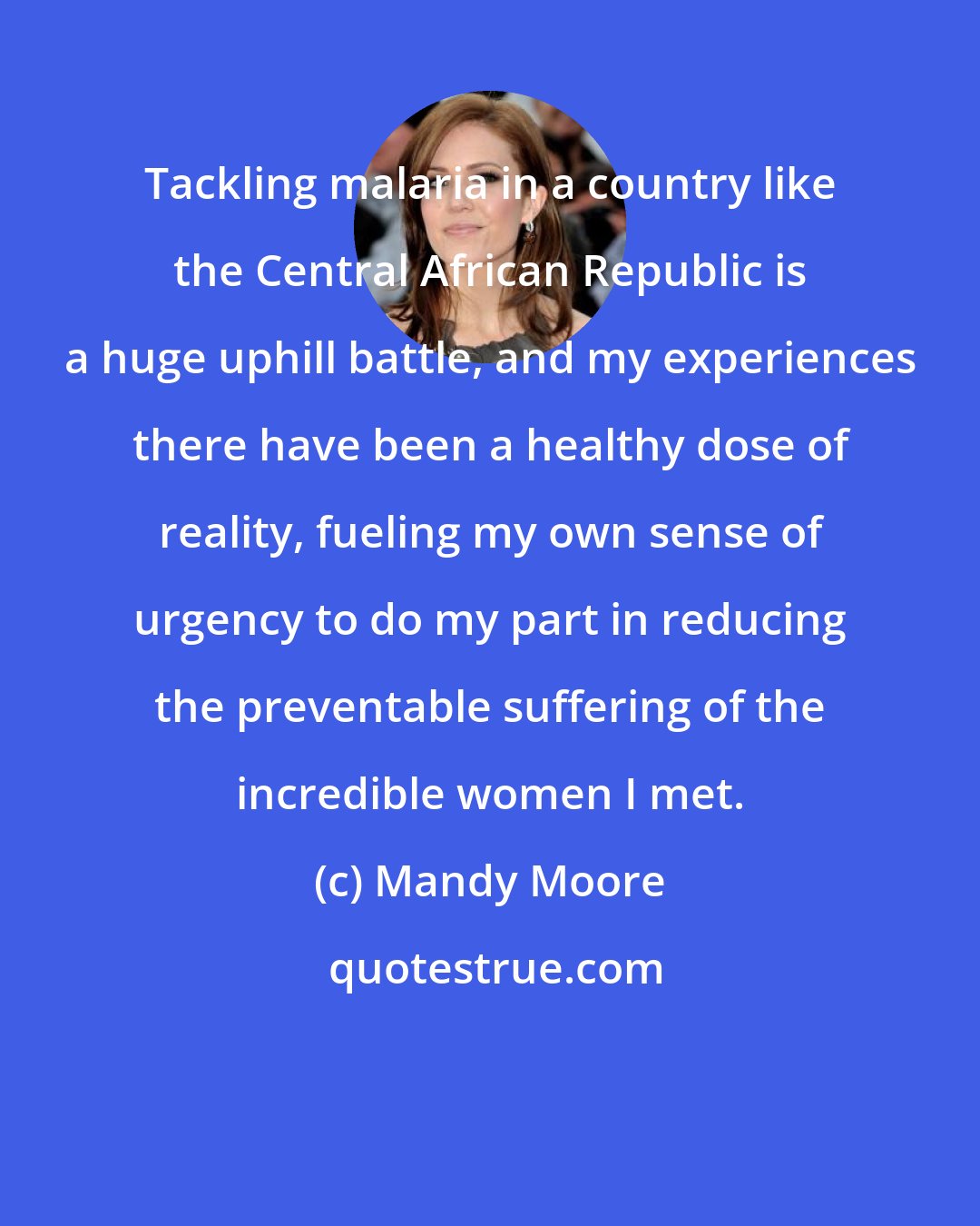 Mandy Moore: Tackling malaria in a country like the Central African Republic is a huge uphill battle, and my experiences there have been a healthy dose of reality, fueling my own sense of urgency to do my part in reducing the preventable suffering of the incredible women I met.