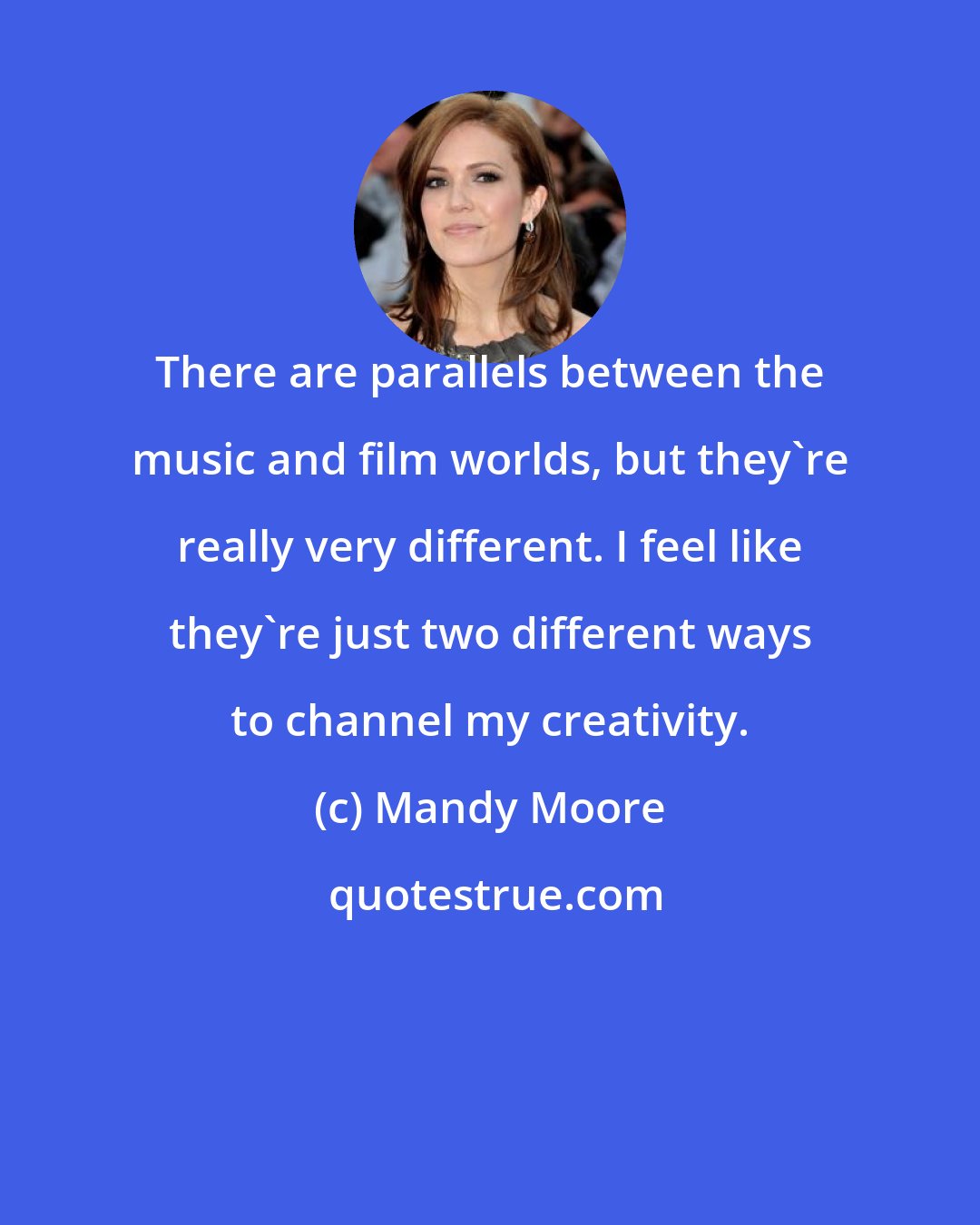 Mandy Moore: There are parallels between the music and film worlds, but they're really very different. I feel like they're just two different ways to channel my creativity.