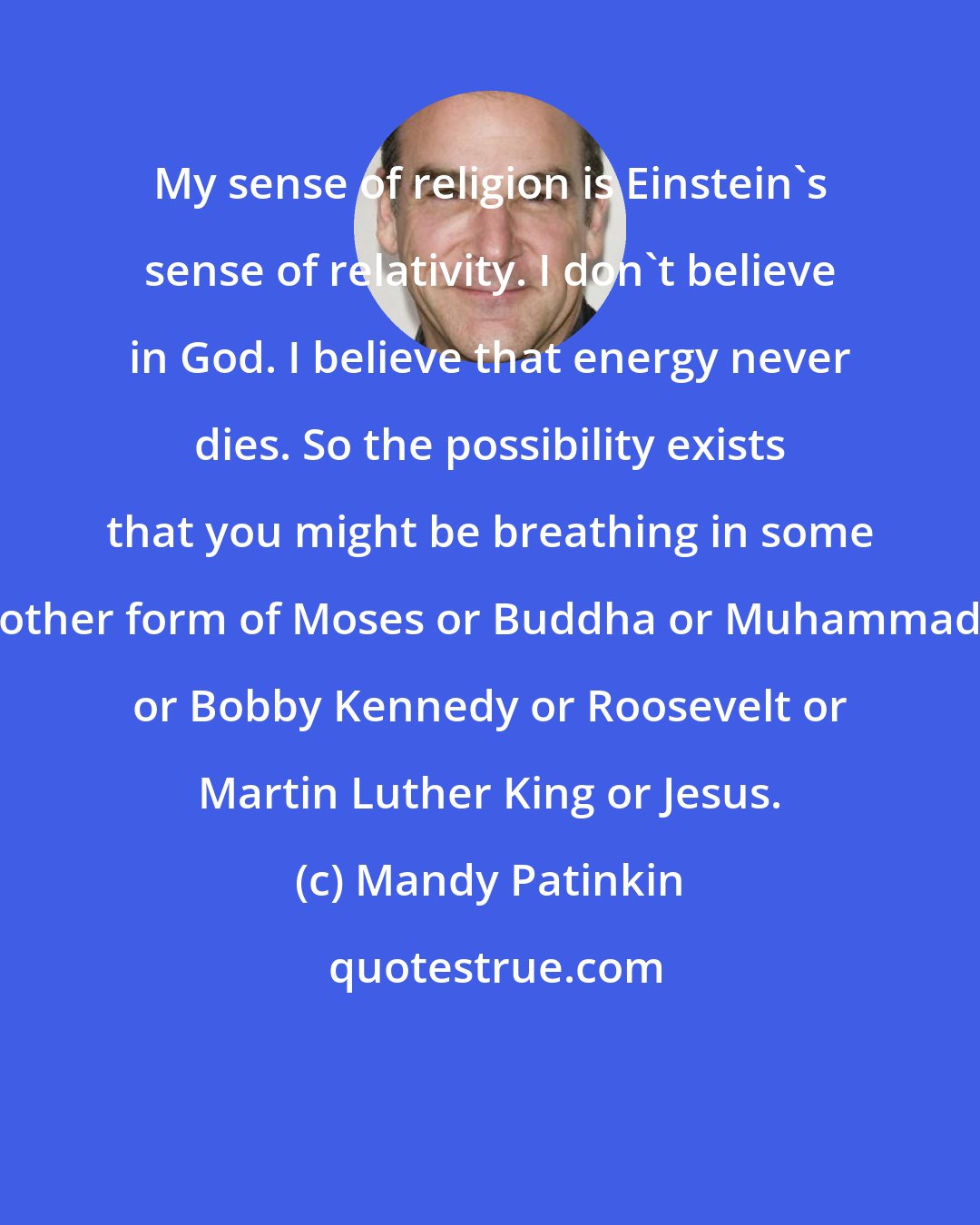 Mandy Patinkin: My sense of religion is Einstein's sense of relativity. I don't believe in God. I believe that energy never dies. So the possibility exists that you might be breathing in some other form of Moses or Buddha or Muhammad or Bobby Kennedy or Roosevelt or Martin Luther King or Jesus.