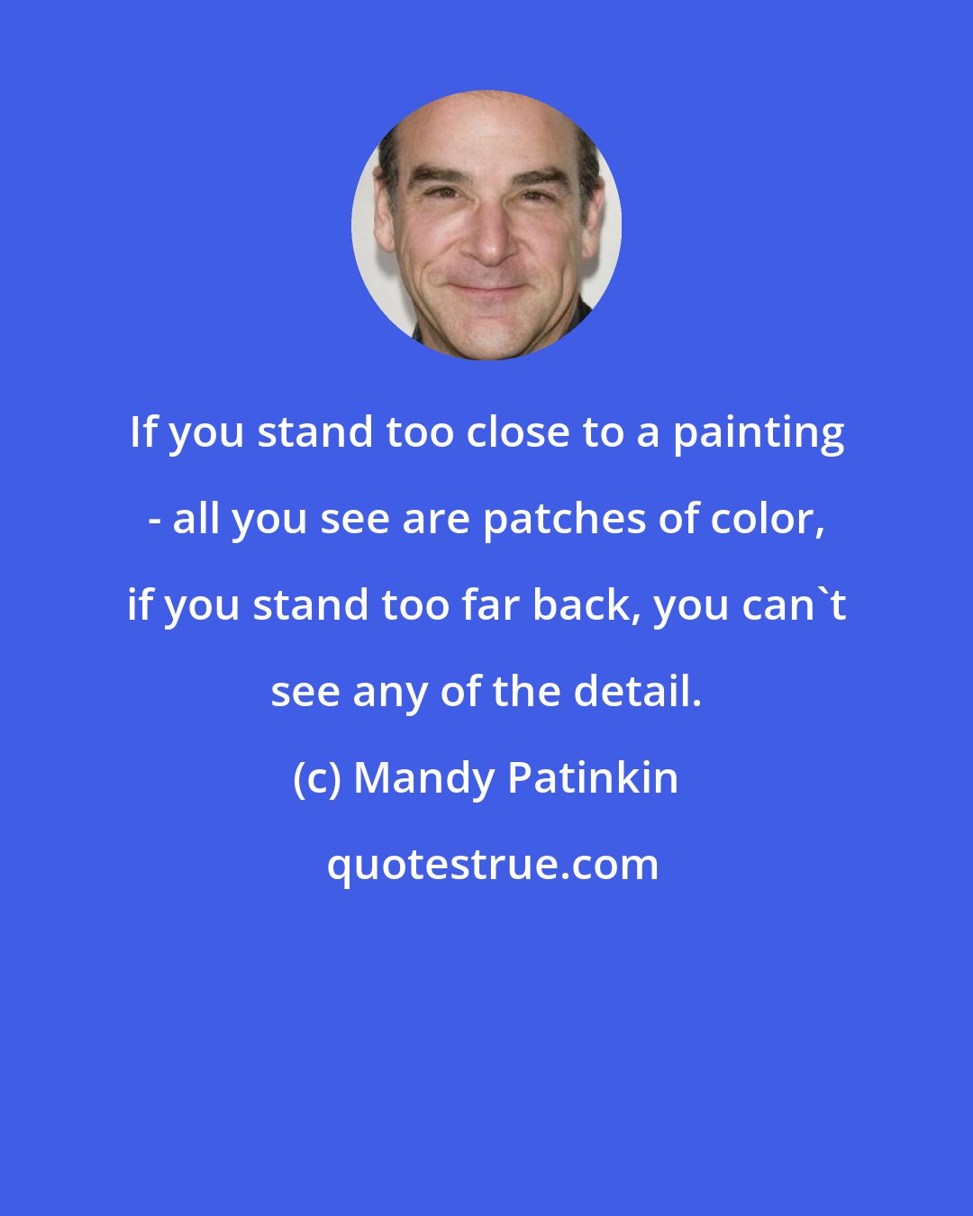 Mandy Patinkin: If you stand too close to a painting - all you see are patches of color, if you stand too far back, you can't see any of the detail.