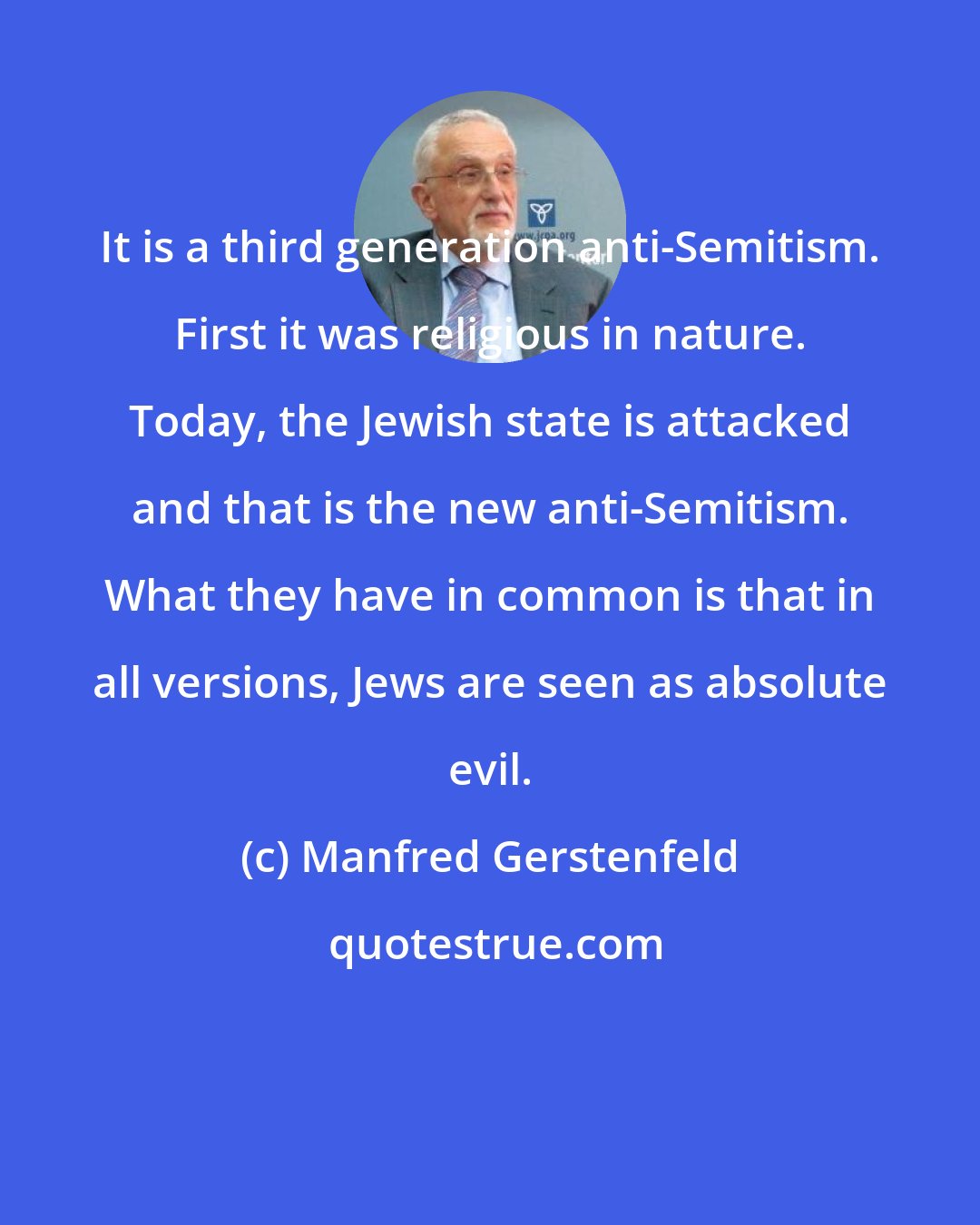Manfred Gerstenfeld: It is a third generation anti-Semitism. First it was religious in nature. Today, the Jewish state is attacked and that is the new anti-Semitism. What they have in common is that in all versions, Jews are seen as absolute evil.
