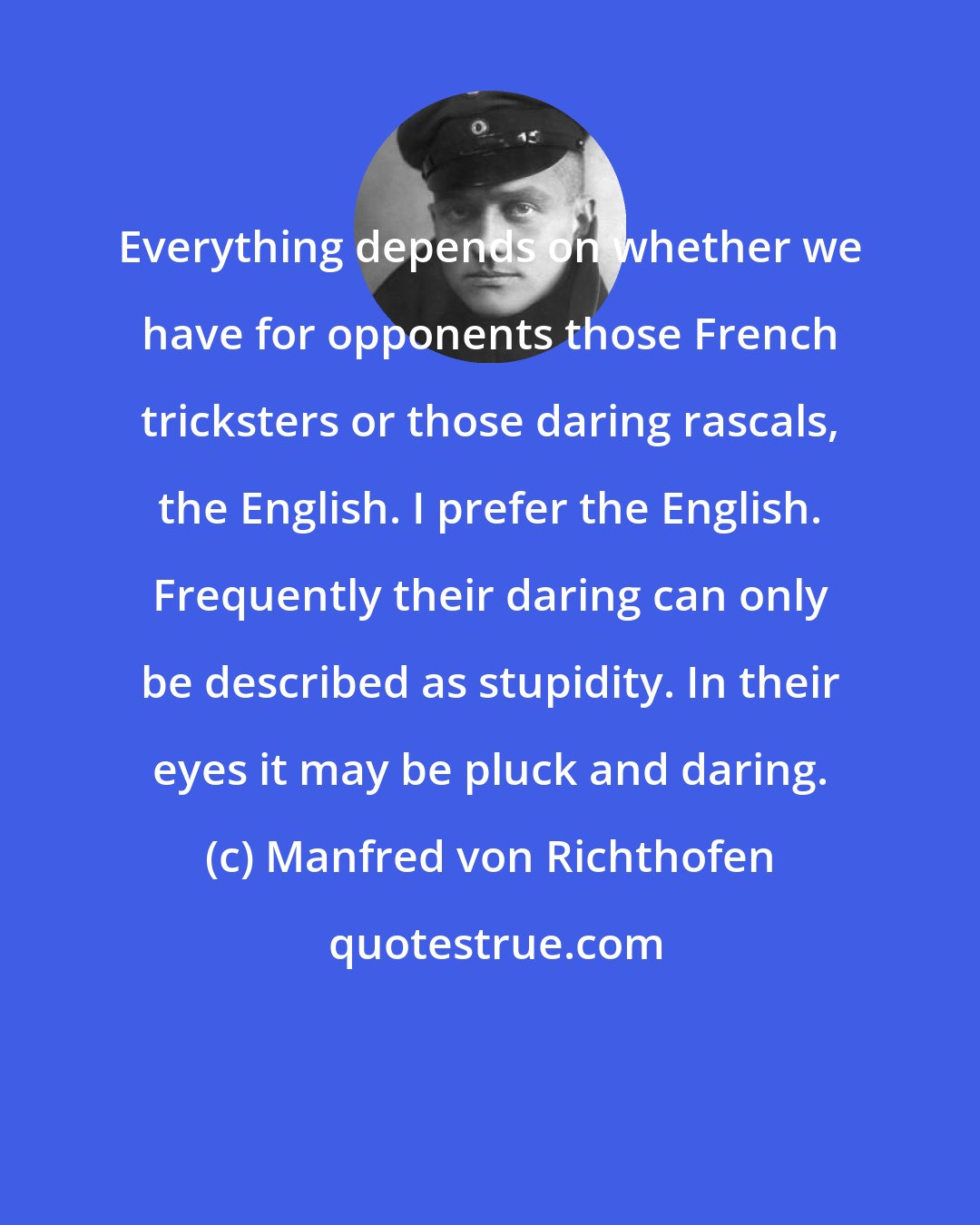 Manfred von Richthofen: Everything depends on whether we have for opponents those French tricksters or those daring rascals, the English. I prefer the English. Frequently their daring can only be described as stupidity. In their eyes it may be pluck and daring.